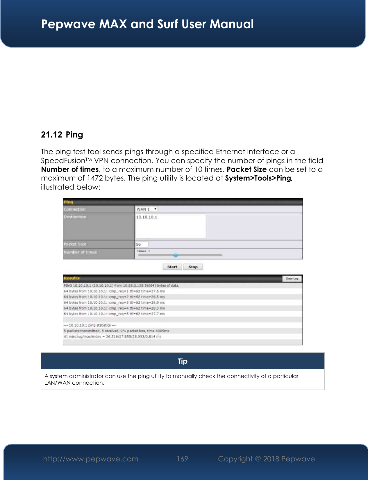  Pepwave MAX and Surf User Manual http://www.pepwave.com 169   Copyright @ 2018 Pepwave           21.12  Ping The ping test tool sends pings through a specified Ethernet interface or a SpeedFusionTM VPN connection. You can specify the number of pings in the field Number of times, to a maximum number of 10 times. Packet Size can be set to a maximum of 1472 bytes. The ping utility is located at System&gt;Tools&gt;Ping, illustrated below:  Tip A system administrator can use the ping utility to manually check the connectivity of a particular LAN/WAN connection.  