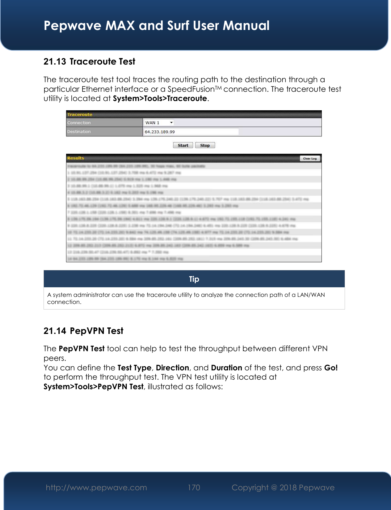  Pepwave MAX and Surf User Manual http://www.pepwave.com 170   Copyright @ 2018 Pepwave   21.13  Traceroute Test The traceroute test tool traces the routing path to the destination through a particular Ethernet interface or a SpeedFusionTM connection. The traceroute test utility is located at System&gt;Tools&gt;Traceroute.  Tip A system administrator can use the traceroute utility to analyze the connection path of a LAN/WAN connection.  21.14  PepVPN Test The PepVPN Test tool can help to test the throughput between different VPN peers. You can define the Test Type, Direction, and Duration of the test, and press Go! to perform the throughput test. The VPN test utility is located at System&gt;Tools&gt;PepVPN Test, illustrated as follows: 