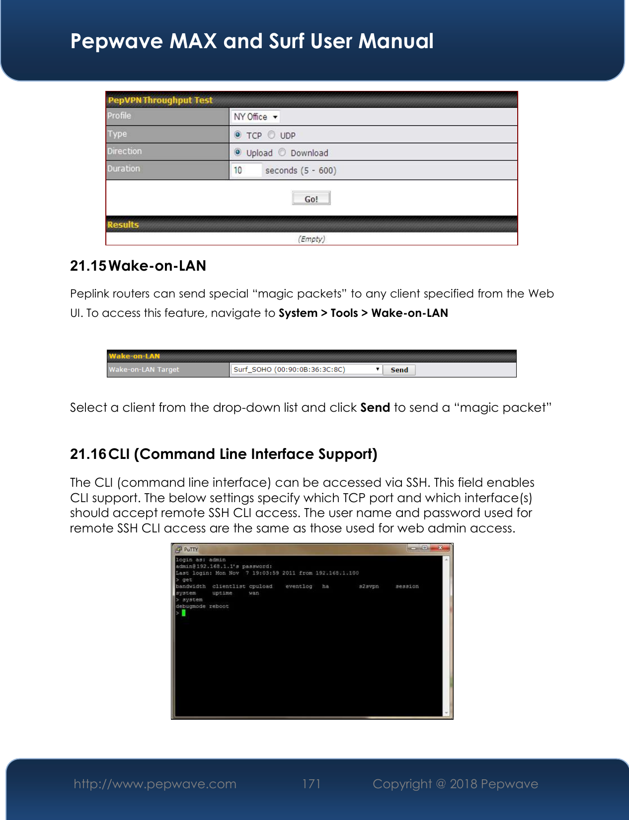  Pepwave MAX and Surf User Manual http://www.pepwave.com 171   Copyright @ 2018 Pepwave    21.15 Wake-on-LAN Peplink routers can send special “magic packets” to any client specified from the Web UI. To access this feature, navigate to System &gt; Tools &gt; Wake-on-LAN    Select a client from the drop-down list and click Send to send a “magic packet”  21.16 CLI (Command Line Interface Support) The CLI (command line interface) can be accessed via SSH. This field enables CLI support. The below settings specify which TCP port and which interface(s) should accept remote SSH CLI access. The user name and password used for remote SSH CLI access are the same as those used for web admin access.    