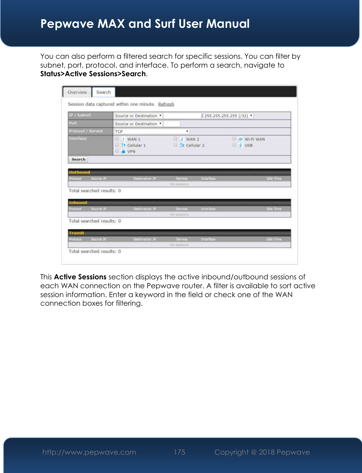  Pepwave MAX and Surf User Manual http://www.pepwave.com 175   Copyright @ 2018 Pepwave   You can also perform a filtered search for specific sessions. You can filter by subnet, port, protocol, and interface. To perform a search, navigate to Status&gt;Active Sessions&gt;Search.  This Active Sessions section displays the active inbound/outbound sessions of each WAN connection on the Pepwave router. A filter is available to sort active session information. Enter a keyword in the field or check one of the WAN connection boxes for filtering.     