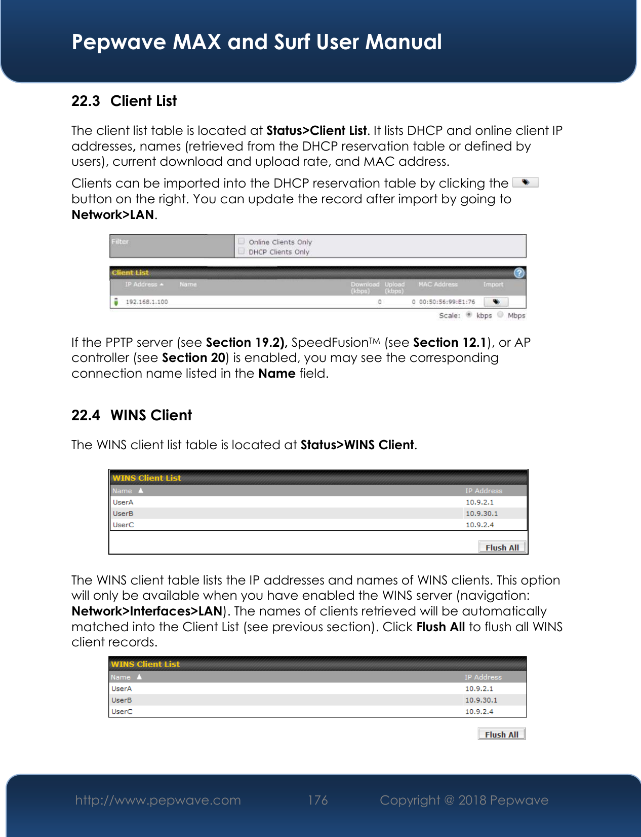  Pepwave MAX and Surf User Manual http://www.pepwave.com 176   Copyright @ 2018 Pepwave   22.3  Client List The client list table is located at Status&gt;Client List. It lists DHCP and online client IP addresses, names (retrieved from the DHCP reservation table or defined by users), current download and upload rate, and MAC address.  Clients can be imported into the DHCP reservation table by clicking the   button on the right. You can update the record after import by going to Network&gt;LAN.  If the PPTP server (see Section 19.2), SpeedFusionTM (see Section 12.1), or AP controller (see Section 20) is enabled, you may see the corresponding connection name listed in the Name field.  22.4  WINS Client The WINS client list table is located at Status&gt;WINS Client.      The WINS client table lists the IP addresses and names of WINS clients. This option will only be available when you have enabled the WINS server (navigation: Network&gt;Interfaces&gt;LAN). The names of clients retrieved will be automatically matched into the Client List (see previous section). Click Flush All to flush all WINS client records.   