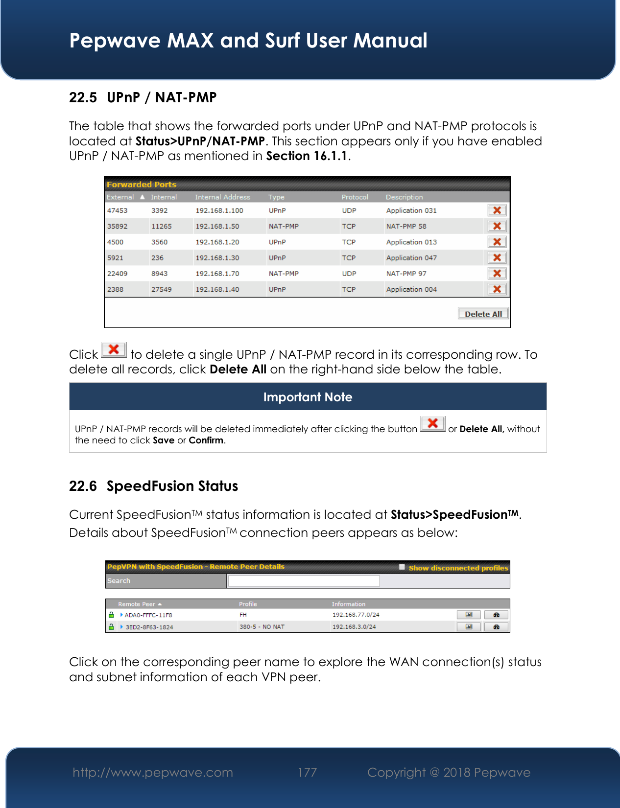  Pepwave MAX and Surf User Manual http://www.pepwave.com 177   Copyright @ 2018 Pepwave   22.5  UPnP / NAT-PMP The table that shows the forwarded ports under UPnP and NAT-PMP protocols is located at Status&gt;UPnP/NAT-PMP. This section appears only if you have enabled UPnP / NAT-PMP as mentioned in Section 16.1.1.  Click   to delete a single UPnP / NAT-PMP record in its corresponding row. To delete all records, click Delete All on the right-hand side below the table. Important Note UPnP / NAT-PMP records will be deleted immediately after clicking the button   or Delete All, without the need to click Save or Confirm.  22.6  SpeedFusion Status Current SpeedFusionTM status information is located at Status&gt;SpeedFusionTM. Details about SpeedFusionTM connection peers appears as below:    Click on the corresponding peer name to explore the WAN connection(s) status and subnet information of each VPN peer. 