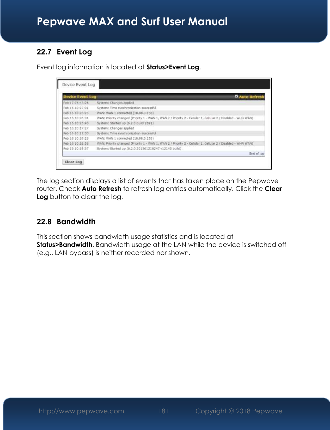  Pepwave MAX and Surf User Manual http://www.pepwave.com 181   Copyright @ 2018 Pepwave   22.7  Event Log Event log information is located at Status&gt;Event Log.  The log section displays a list of events that has taken place on the Pepwave router. Check Auto Refresh to refresh log entries automatically. Click the Clear Log button to clear the log.  22.8  Bandwidth This section shows bandwidth usage statistics and is located at Status&gt;Bandwidth. Bandwidth usage at the LAN while the device is switched off (e.g., LAN bypass) is neither recorded nor shown.    