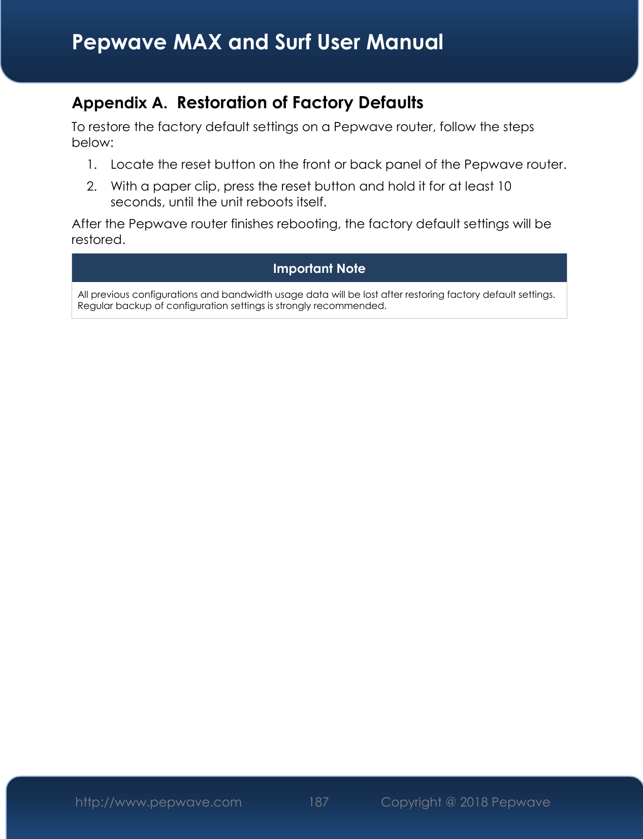  Pepwave MAX and Surf User Manual http://www.pepwave.com 187   Copyright @ 2018 Pepwave   Appendix A. Restoration of Factory Defaults To restore the factory default settings on a Pepwave router, follow the steps below:  1. Locate the reset button on the front or back panel of the Pepwave router. 2. With a paper clip, press the reset button and hold it for at least 10 seconds, until the unit reboots itself.  After the Pepwave router finishes rebooting, the factory default settings will be restored.  Important Note All previous configurations and bandwidth usage data will be lost after restoring factory default settings. Regular backup of configuration settings is strongly recommended.    