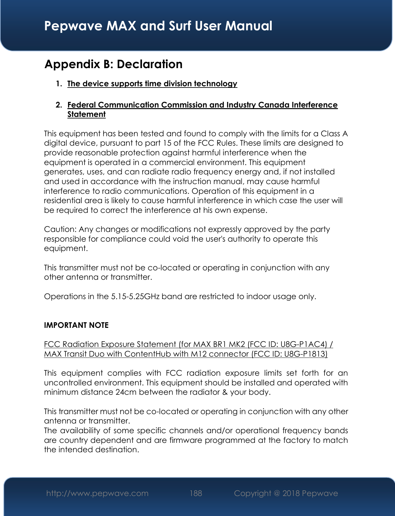  Pepwave MAX and Surf User Manual http://www.pepwave.com 188   Copyright @ 2018 Pepwave   Appendix B: Declaration 1. The device supports time division technology  2. Federal Communication Commission and Industry Canada Interference Statement  This equipment has been tested and found to comply with the limits for a Class A digital device, pursuant to part 15 of the FCC Rules. These limits are designed to provide reasonable protection against harmful interference when the equipment is operated in a commercial environment. This equipment generates, uses, and can radiate radio frequency energy and, if not installed and used in accordance with the instruction manual, may cause harmful interference to radio communications. Operation of this equipment in a residential area is likely to cause harmful interference in which case the user will be required to correct the interference at his own expense.  Caution: Any changes or modifications not expressly approved by the party responsible for compliance could void the user&apos;s authority to operate this equipment.  This transmitter must not be co-located or operating in conjunction with any other antenna or transmitter.  Operations in the 5.15-5.25GHz band are restricted to indoor usage only.   IMPORTANT NOTE  FCC Radiation Exposure Statement (for MAX BR1 MK2 (FCC ID: U8G-P1AC4) / MAX Transit Duo with ContentHub with M12 connector (FCC ID: U8G-P1813)  This  equipment  complies  with  FCC  radiation  exposure  limits  set  forth  for  an uncontrolled environment. This equipment should be installed and operated with minimum distance 24cm between the radiator &amp; your body.  This transmitter must not be co-located or operating in conjunction with any other antenna or transmitter. The availability of some specific channels and/or operational frequency bands are country dependent and are firmware programmed at the factory to match the intended destination.   