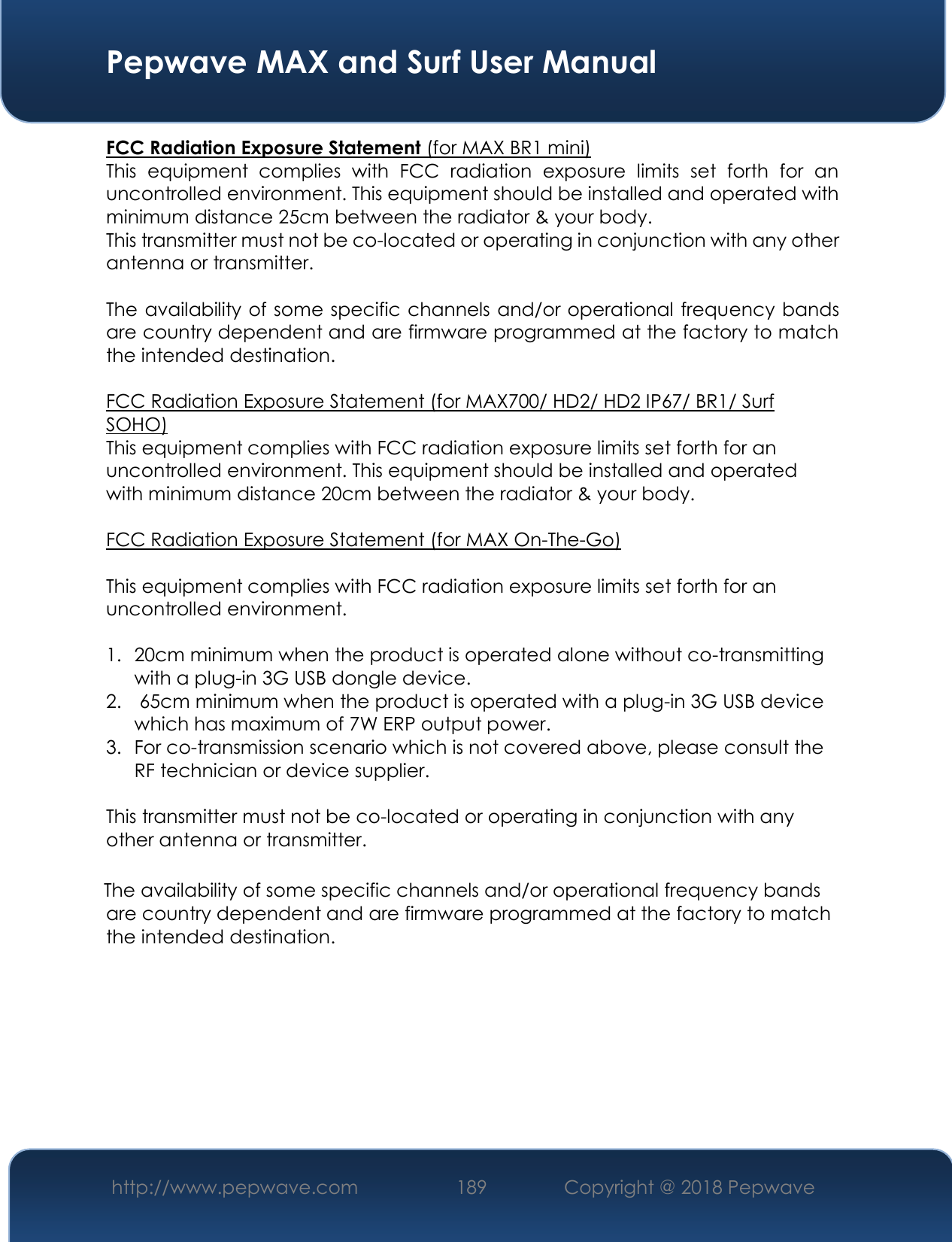  Pepwave MAX and Surf User Manual http://www.pepwave.com 189   Copyright @ 2018 Pepwave   FCC Radiation Exposure Statement (for MAX BR1 mini) This  equipment  complies  with  FCC  radiation  exposure  limits  set  forth  for  an uncontrolled environment. This equipment should be installed and operated with minimum distance 25cm between the radiator &amp; your body. This transmitter must not be co-located or operating in conjunction with any other antenna or transmitter.  The availability of some specific channels and/or operational frequency bands are country dependent and are firmware programmed at the factory to match the intended destination.  FCC Radiation Exposure Statement (for MAX700/ HD2/ HD2 IP67/ BR1/ Surf SOHO) This equipment complies with FCC radiation exposure limits set forth for an uncontrolled environment. This equipment should be installed and operated with minimum distance 20cm between the radiator &amp; your body.  FCC Radiation Exposure Statement (for MAX On-The-Go)  This equipment complies with FCC radiation exposure limits set forth for an uncontrolled environment.   1. 20cm minimum when the product is operated alone without co-transmitting with a plug-in 3G USB dongle device. 2.  65cm minimum when the product is operated with a plug-in 3G USB device which has maximum of 7W ERP output power. 3. For co-transmission scenario which is not covered above, please consult the RF technician or device supplier.  This transmitter must not be co-located or operating in conjunction with any other antenna or transmitter.  The availability of some specific channels and/or operational frequency bands are country dependent and are firmware programmed at the factory to match the intended destination.        
