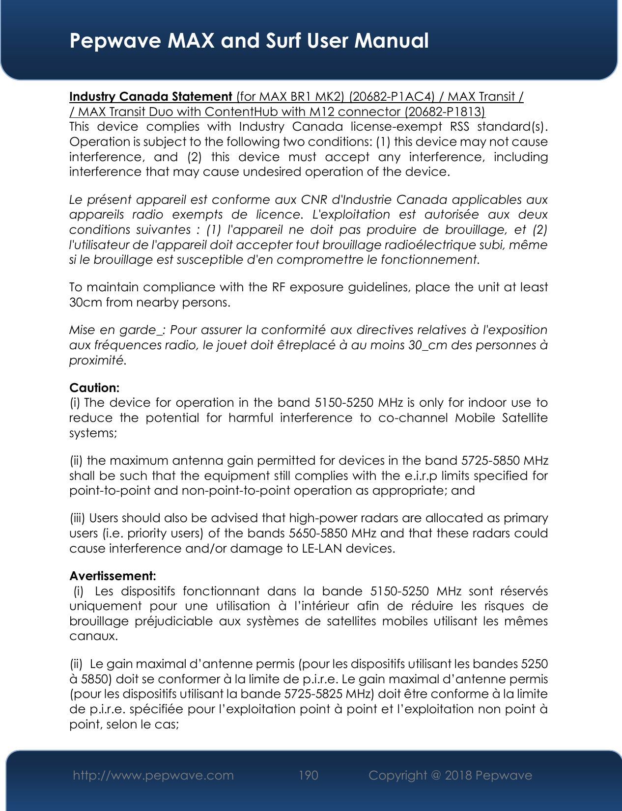  Pepwave MAX and Surf User Manual http://www.pepwave.com 190   Copyright @ 2018 Pepwave   Industry Canada Statement (for MAX BR1 MK2) (20682-P1AC4) / MAX Transit /  / MAX Transit Duo with ContentHub with M12 connector (20682-P1813) This  device  complies  with  Industry  Canada  license-exempt  RSS  standard(s). Operation is subject to the following two conditions: (1) this device may not cause interference,  and  (2)  this  device  must  accept  any  interference,  including interference that may cause undesired operation of the device.  Le présent appareil est conforme aux CNR d&apos;Industrie Canada applicables aux appareils  radio  exempts  de  licence.  L&apos;exploitation  est  autorisée  aux  deux conditions  suivantes  :  (1)  l&apos;appareil  ne  doit  pas  produire  de  brouillage,  et  (2) l&apos;utilisateur de l&apos;appareil doit accepter tout brouillage radioélectrique subi, même si le brouillage est susceptible d&apos;en compromettre le fonctionnement.  To maintain compliance with the RF exposure guidelines, place the unit at least 30cm from nearby persons.  Mise en garde_: Pour assurer la conformité aux directives relatives à l&apos;exposition aux fréquences radio, le jouet doit êtreplacé à au moins 30_cm des personnes à proximité.  Caution:  (i).The device for operation in the band 5150-5250 MHz is only for indoor use to reduce  the  potential  for  harmful  interference  to  co-channel  Mobile  Satellite systems;  (ii).the maximum antenna gain permitted for devices in the band 5725-5850 MHz shall be such that the equipment still complies with the e.i.r.p limits specified for point-to-point and non-point-to-point operation as appropriate; and   (iii).Users should also be advised that high-power radars are allocated as primary users (i.e. priority users) of the bands 5650-5850 MHz and that these radars could cause interference and/or damage to LE-LAN devices.   Avertissement:   (i).  Les  dispositifs  fonctionnant  dans  la  bande  5150-5250  MHz  sont  réservés uniquement  pour  une  utilisation  à  l’intérieur  afin  de  réduire  les  risques  de brouillage  préjudiciable  aux  systèmes  de  satellites  mobiles  utilisant  les  mêmes canaux.  (ii)vLe gain maximal d’antenne permis (pour les dispositifs utilisant les bandes 5250 à 5850) doit se conformer à la limite de p.i.r.e. Le gain maximal d’antenne permis (pour les dispositifs utilisant la bande 5725-5825 MHz) doit être conforme à la limite de p.i.r.e. spécifiée pour l’exploitation point à point et l’exploitation non point à point, selon le cas;   