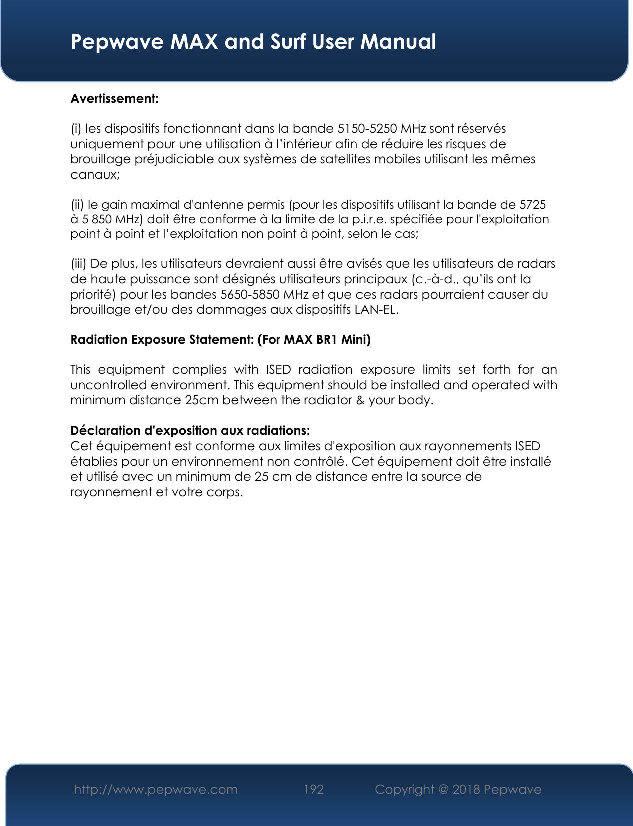  Pepwave MAX and Surf User Manual http://www.pepwave.com 192   Copyright @ 2018 Pepwave   Avertissement: (i) les dispositifs fonctionnant dans la bande 5150-5250 MHz sont réservés uniquement pour une utilisation à l’intérieur afin de réduire les risques de brouillage préjudiciable aux systèmes de satellites mobiles utilisant les mêmes canaux; (ii) le gain maximal d&apos;antenne permis (pour les dispositifs utilisant la bande de 5725 à 5 850 MHz) doit être conforme à la limite de la p.i.r.e. spécifiée pour l&apos;exploitation point à point et l’exploitation non point à point, selon le cas;  (iii) De plus, les utilisateurs devraient aussi être avisés que les utilisateurs de radars de haute puissance sont désignés utilisateurs principaux (c.-à-d., qu’ils ont la priorité) pour les bandes 5650-5850 MHz et que ces radars pourraient causer du brouillage et/ou des dommages aux dispositifs LAN-EL. Radiation Exposure Statement: (For MAX BR1 Mini) This  equipment  complies  with  ISED  radiation  exposure  limits  set  forth  for  an uncontrolled environment. This equipment should be installed and operated with minimum distance 25cm between the radiator &amp; your body.  Déclaration d&apos;exposition aux radiations: Cet équipement est conforme aux limites d&apos;exposition aux rayonnements ISED établies pour un environnement non contrôlé. Cet équipement doit être installé et utilisé avec un minimum de 25 cm de distance entre la source de rayonnement et votre corps.                  