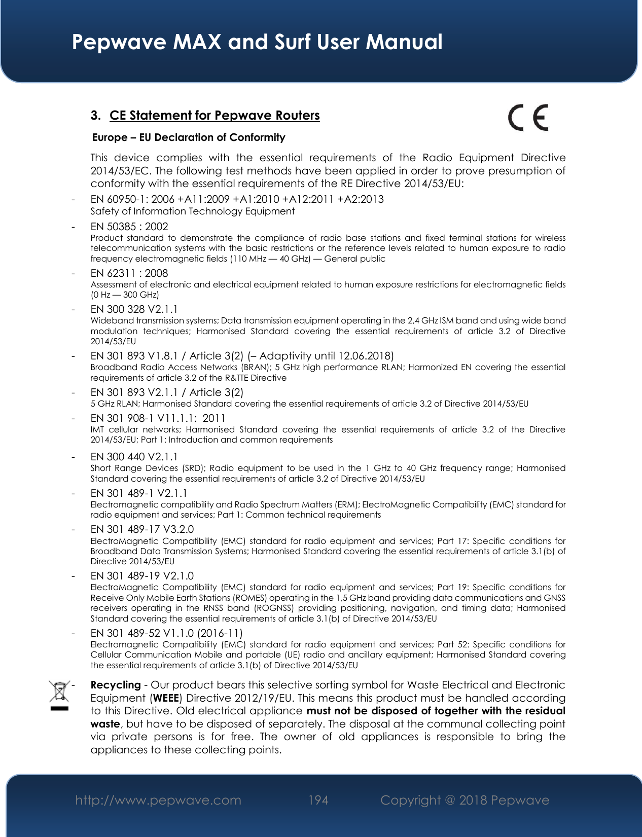  Pepwave MAX and Surf User Manual http://www.pepwave.com 194   Copyright @ 2018 Pepwave    3. CE Statement for Pepwave Routers                Europe – EU Declaration of Conformity   This  device  complies  with  the  essential  requirements  of  the  Radio  Equipment  Directive 2014/53/EC. The following test methods have been applied in order to prove presumption of conformity with the essential requirements of the RE Directive 2014/53/EU:  - EN 60950-1: 2006 +A11:2009 +A1:2010 +A12:2011 +A2:2013 Safety of Information Technology Equipment  - EN 50385 : 2002  Product  standard  to  demonstrate  the  compliance  of  radio  base  stations  and  fixed  terminal  stations  for  wireless telecommunication systems with the basic restrictions or the reference levels related to human exposure to radio frequency electromagnetic fields (110 MHz — 40 GHz) — General public  - EN 62311 : 2008 Assessment of electronic and electrical equipment related to human exposure restrictions for electromagnetic fields (0 Hz — 300 GHz)  - EN 300 328 V2.1.1  Wideband transmission systems; Data transmission equipment operating in the 2,4 GHz ISM band and using wide band modulation  techniques;  Harmonised  Standard  covering  the  essential  requirements  of  article  3.2  of  Directive 2014/53/EU  - EN 301 893 V1.8.1 / Article 3(2) (– Adaptivity until 12.06.2018) Broadband Radio Access Networks (BRAN); 5 GHz high performance RLAN; Harmonized EN covering the essential requirements of article 3.2 of the R&amp;TTE Directive  - EN 301 893 V2.1.1 / Article 3(2) 5 GHz RLAN; Harmonised Standard covering the essential requirements of article 3.2 of Directive 2014/53/EU  - EN 301 908-1 V11.1.1:  2011 IMT  cellular  networks;  Harmonised  Standard  covering  the  essential  requirements  of  article  3.2  of  the  Directive 2014/53/EU; Part 1: Introduction and common requirements   - EN 300 440 V2.1.1  Short  Range  Devices  (SRD);  Radio  equipment  to  be  used  in  the  1  GHz  to  40  GHz  frequency  range;  Harmonised Standard covering the essential requirements of article 3.2 of Directive 2014/53/EU  - EN 301 489-1 V2.1.1  Electromagnetic compatibility and Radio Spectrum Matters (ERM); ElectroMagnetic Compatibility (EMC) standard for radio equipment and services; Part 1: Common technical requirements  - EN 301 489-17 V3.2.0 ElectroMagnetic  Compatibility  (EMC)  standard  for  radio equipment  and  services;  Part  17:  Specific  conditions for Broadband Data Transmission Systems; Harmonised Standard covering the essential requirements of article 3.1(b) of Directive 2014/53/EU  - EN 301 489-19 V2.1.0 ElectroMagnetic  Compatibility  (EMC)  standard  for  radio equipment  and  services;  Part  19:  Specific  conditions for Receive Only Mobile Earth Stations (ROMES) operating in the 1,5 GHz band providing data communications and GNSS receivers  operating  in  the  RNSS  band  (ROGNSS)  providing  positioning,  navigation,  and  timing  data;  Harmonised Standard covering the essential requirements of article 3.1(b) of Directive 2014/53/EU  - EN 301 489-52 V1.1.0 (2016-11) Electromagnetic  Compatibility (EMC)  standard  for  radio  equipment  and  services;  Part  52:  Specific  conditions  for Cellular Communication Mobile and portable (UE) radio and ancillary equipment; Harmonised Standard covering the essential requirements of article 3.1(b) of Directive 2014/53/EU  - Recycling - Our product bears this selective sorting symbol for Waste Electrical and Electronic Equipment (WEEE) Directive 2012/19/EU. This means this product must be handled according to this Directive. Old electrical appliance must not be disposed of together with the residual waste, but have to be disposed of separately. The disposal at the communal collecting point via  private  persons  is  for  free.  The  owner  of  old  appliances  is  responsible  to  bring  the appliances to these collecting points.  