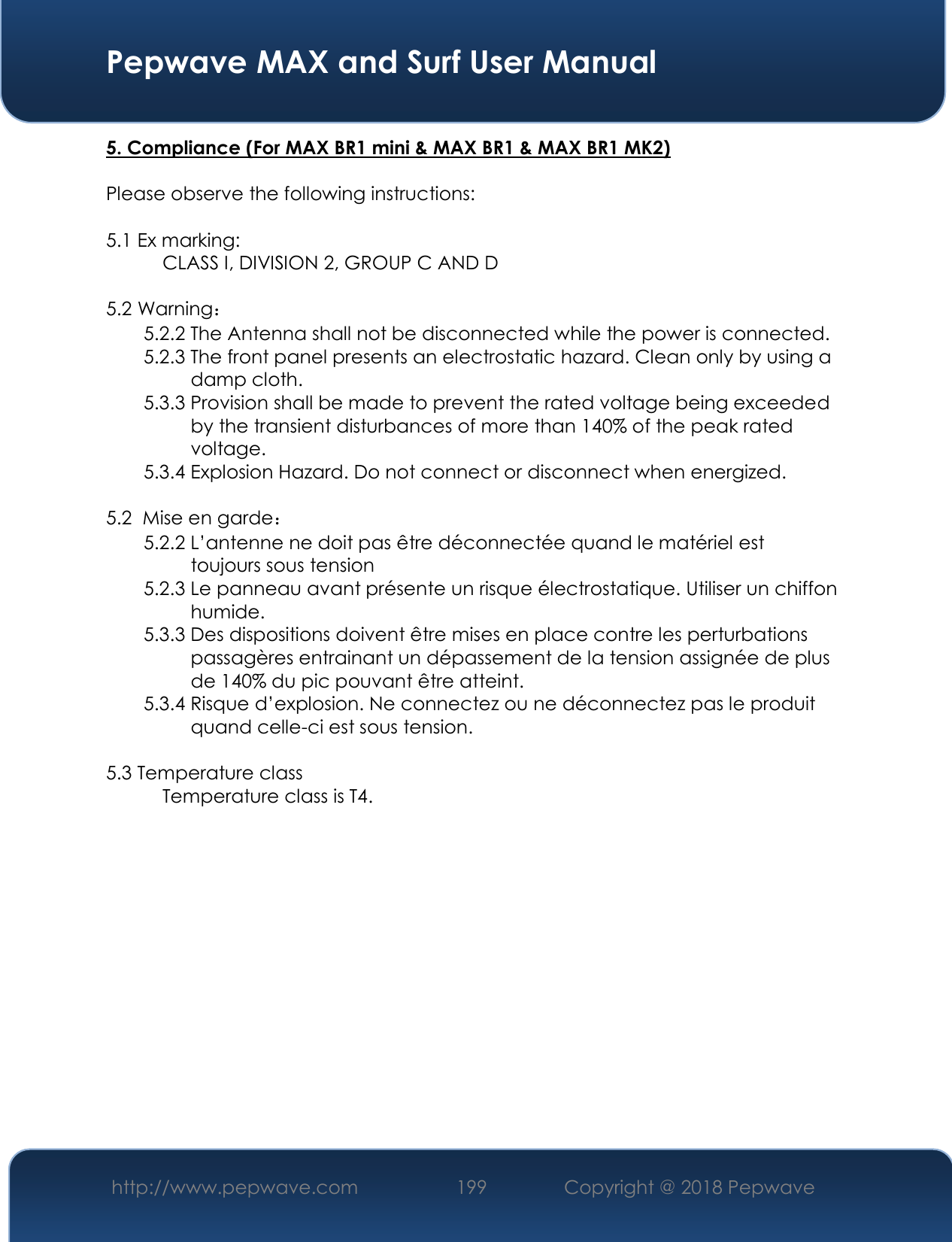  Pepwave MAX and Surf User Manual http://www.pepwave.com 199   Copyright @ 2018 Pepwave   5. Compliance (For MAX BR1 mini &amp; MAX BR1 &amp; MAX BR1 MK2)  Please observe the following instructions:   5.1 Ex marking:    CLASS I, DIVISION 2, GROUP C AND D  5.2 Warning： 5.2.2 The Antenna shall not be disconnected while the power is connected.  5.2.3 The front panel presents an electrostatic hazard. Clean only by using a           damp cloth.  5.3.3 Provision shall be made to prevent the rated voltage being exceeded           by the transient disturbances of more than 140% of the peak rated            voltage.  5.3.4 Explosion Hazard. Do not connect or disconnect when energized.   5.2  Mise en garde： 5.2.2 L’antenne ne doit pas être déconnectée quand le matériel est           toujours sous tension 5.2.3 Le panneau avant présente un risque électrostatique. Utiliser un chiffon           humide. 5.3.3 Des dispositions doivent être mises en place contre les perturbations           passagères entrainant un dépassement de la tension assignée de plus           de 140% du pic pouvant être atteint.  5.3.4 Risque d’explosion. Ne connectez ou ne déconnectez pas le produit           quand celle-ci est sous tension.  5.3 Temperature class   Temperature class is T4.               