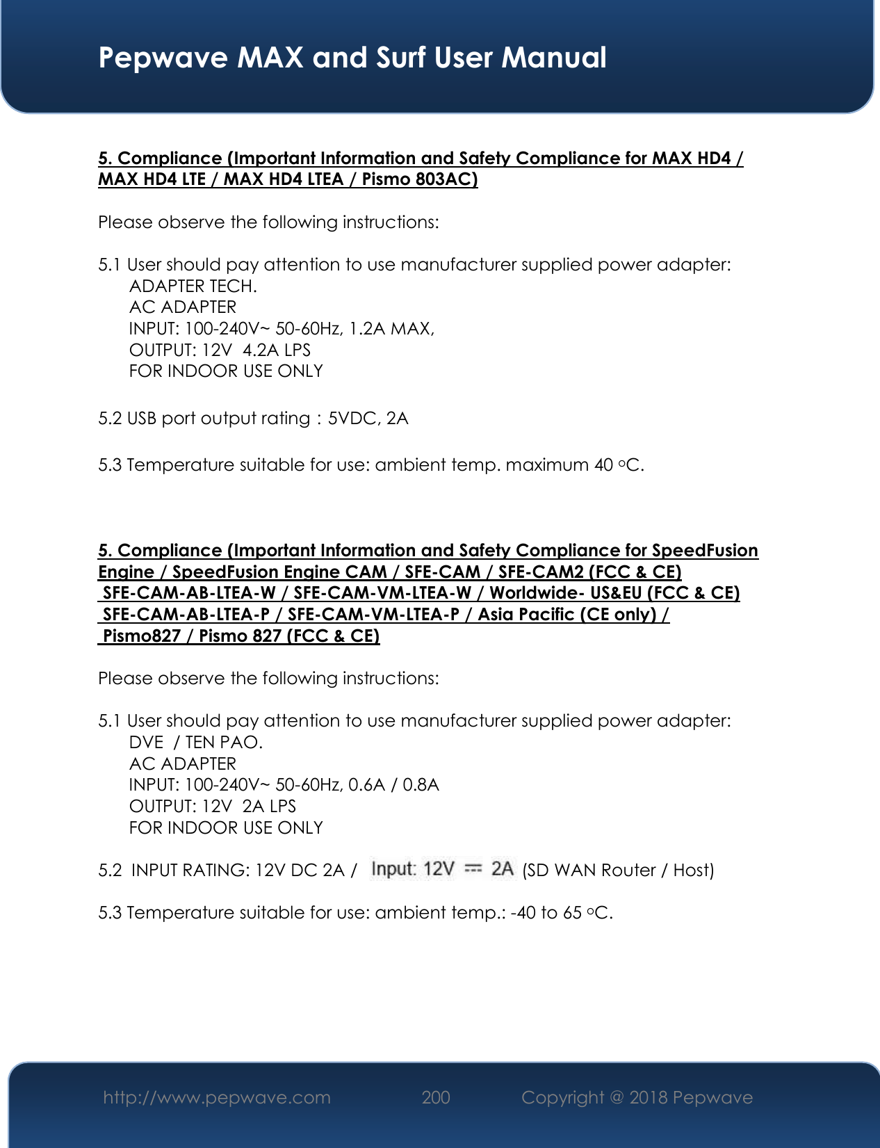  Pepwave MAX and Surf User Manual http://www.pepwave.com 200   Copyright @ 2018 Pepwave    5. Compliance (Important Information and Safety Compliance for MAX HD4 / MAX HD4 LTE / MAX HD4 LTEA / Pismo 803AC)  Please observe the following instructions:   5.1 User should pay attention to use manufacturer supplied power adapter:  ADAPTER TECH.  AC ADAPTER  INPUT: 100-240V~ 50-60Hz, 1.2A MAX,  OUTPUT: 12V  4.2A LPS FOR INDOOR USE ONLY    5.2 USB port output rating：5VDC, 2A  5.3 Temperature suitable for use: ambient temp. maximum 40 oC.    5. Compliance (Important Information and Safety Compliance for SpeedFusionEngine / SpeedFusion Engine CAM / SFE-CAM / SFE-CAM2 (FCC &amp; CE) SFE-CAM-AB-LTEA-W / SFE-CAM-VM-LTEA-W / Worldwide- US&amp;EU (FCC &amp; CE) SFE-CAM-AB-LTEA-P / SFE-CAM-VM-LTEA-P / Asia Pacific (CE only) / Pismo827 / Pismo 827 (FCC &amp; CE) Please observe the following instructions:   5.1 User should pay attention to use manufacturer supplied power adapter:  DVE  / TEN PAO.  AC ADAPTER  INPUT: 100-240V~ 50-60Hz, 0.6A / 0.8A OUTPUT: 12V  2A LPS FOR INDOOR USE ONLY    5.2  INPUT RATING: 12V DC 2A /                                  (SD WAN Router / Host)   5.3 Temperature suitable for use: ambient temp.: -40 to 65 oC.    