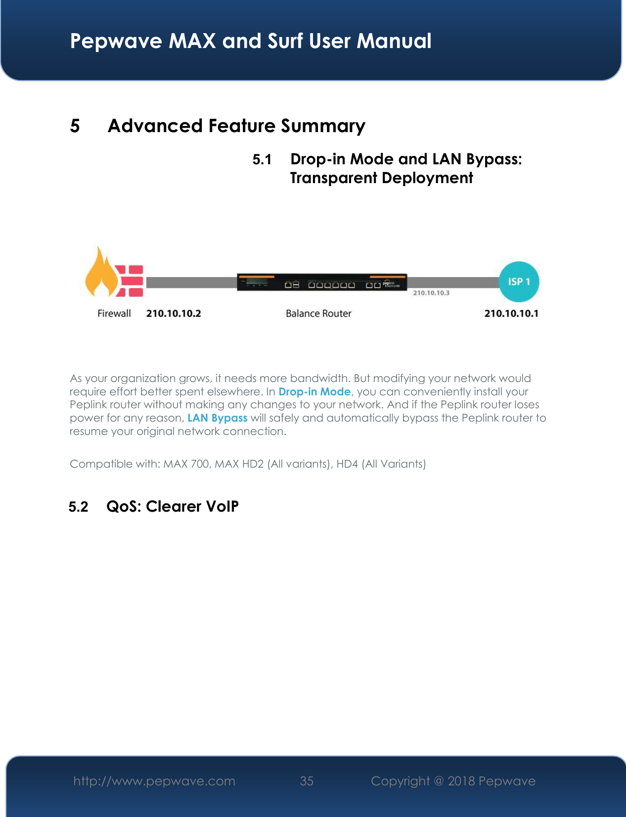  Pepwave MAX and Surf User Manual http://www.pepwave.com 35   Copyright @ 2018 Pepwave    5 Advanced Feature Summary 5.1  Drop-in Mode and LAN Bypass: Transparent Deployment  As your organization grows, it needs more bandwidth. But modifying your network would require effort better spent elsewhere. In Drop-in Mode, you can conveniently install your Peplink router without making any changes to your network. And if the Peplink router loses power for any reason, LAN Bypass will safely and automatically bypass the Peplink router to resume your original network connection.  Compatible with: MAX 700, MAX HD2 (All variants), HD4 (All Variants)  5.2  QoS: Clearer VoIP 