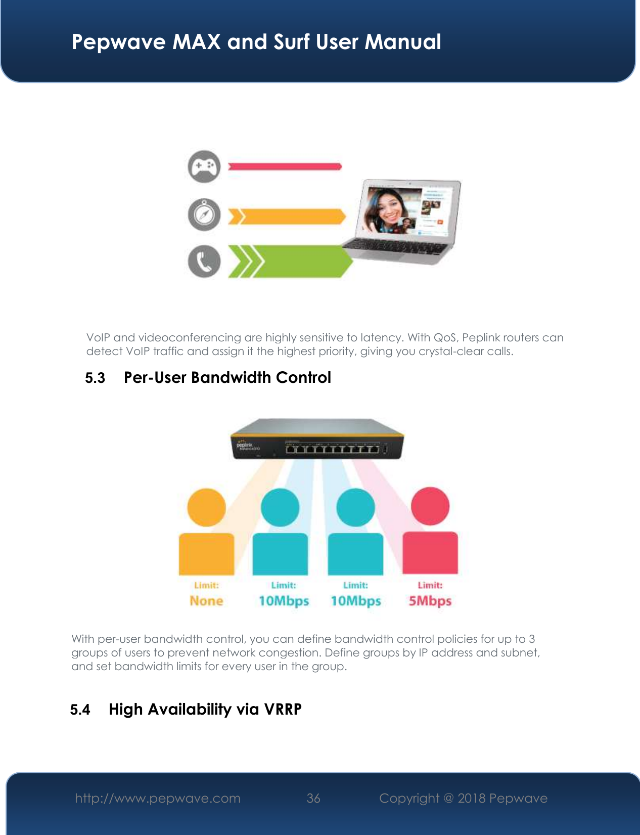  Pepwave MAX and Surf User Manual http://www.pepwave.com 36   Copyright @ 2018 Pepwave    VoIP and videoconferencing are highly sensitive to latency. With QoS, Peplink routers can detect VoIP traffic and assign it the highest priority, giving you crystal-clear calls. 5.3  Per-User Bandwidth Control  With per-user bandwidth control, you can define bandwidth control policies for up to 3 groups of users to prevent network congestion. Define groups by IP address and subnet, and set bandwidth limits for every user in the group.  5.4  High Availability via VRRP 