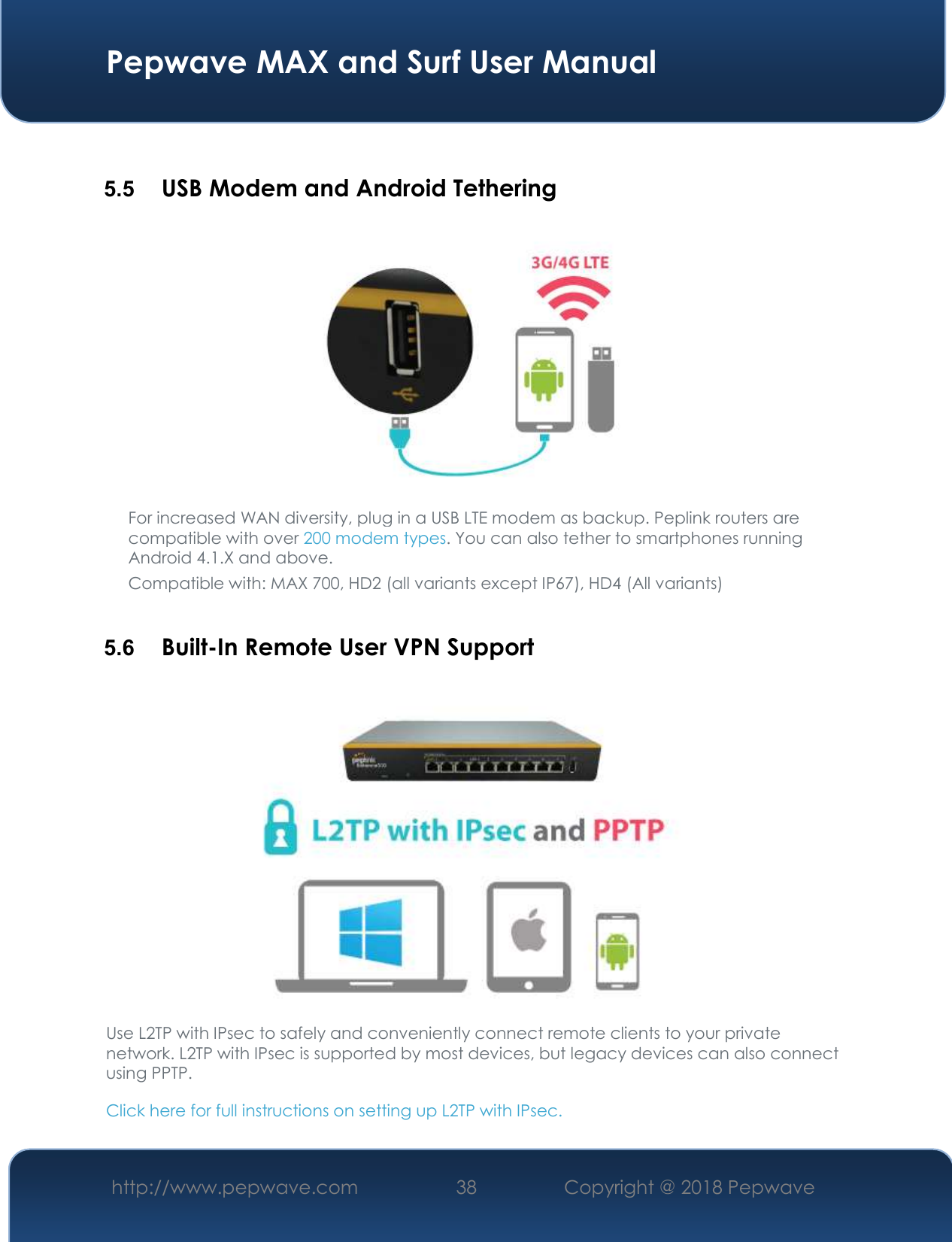  Pepwave MAX and Surf User Manual http://www.pepwave.com 38   Copyright @ 2018 Pepwave    5.5  USB Modem and Android Tethering  For increased WAN diversity, plug in a USB LTE modem as backup. Peplink routers are compatible with over 200 modem types. You can also tether to smartphones running Android 4.1.X and above. Compatible with: MAX 700, HD2 (all variants except IP67), HD4 (All variants)  5.6  Built-In Remote User VPN Support  Use L2TP with IPsec to safely and conveniently connect remote clients to your private network. L2TP with IPsec is supported by most devices, but legacy devices can also connect using PPTP. Click here for full instructions on setting up L2TP with IPsec. 