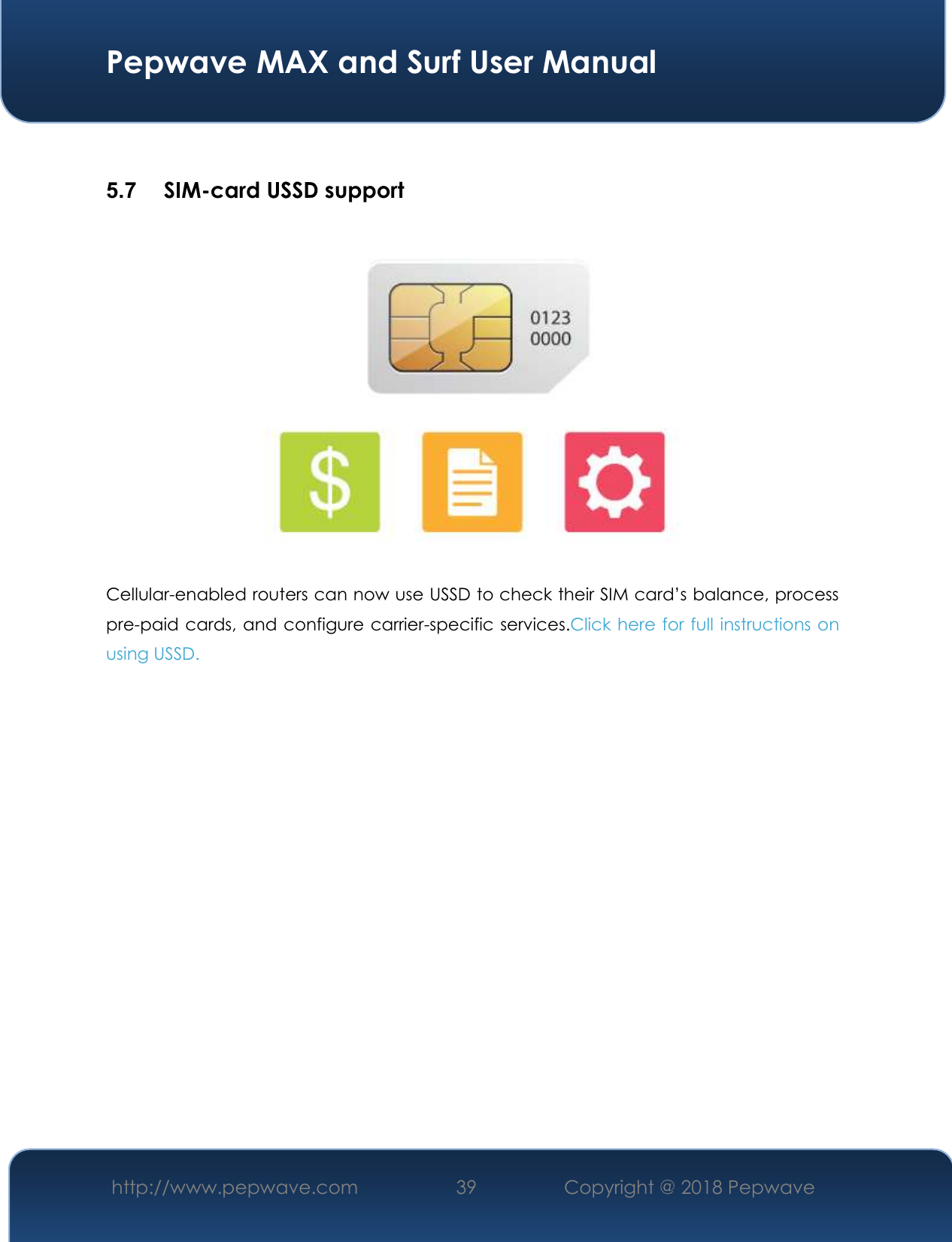  Pepwave MAX and Surf User Manual http://www.pepwave.com 39   Copyright @ 2018 Pepwave    5.7  SIM-card USSD support  Cellular-enabled routers can now use USSD to check their SIM card’s balance, process pre-paid cards, and configure carrier-specific services.Click here for full instructions on using USSD.   