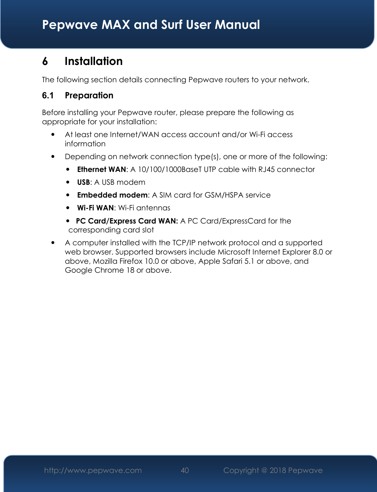  Pepwave MAX and Surf User Manual http://www.pepwave.com 40   Copyright @ 2018 Pepwave   6 Installation The following section details connecting Pepwave routers to your network. 6.1  Preparation Before installing your Pepwave router, please prepare the following as appropriate for your installation:  At least one Internet/WAN access account and/or Wi-Fi access information  Depending on network connection type(s), one or more of the following:  Ethernet WAN: A 10/100/1000BaseT UTP cable with RJ45 connector  USB: A USB modem  Embedded modem: A SIM card for GSM/HSPA service  Wi-Fi WAN: Wi-Fi antennas    PC Card/Express Card WAN: A PC Card/ExpressCard for the                                                       corresponding card slot  A computer installed with the TCP/IP network protocol and a supported web browser. Supported browsers include Microsoft Internet Explorer 8.0 or above, Mozilla Firefox 10.0 or above, Apple Safari 5.1 or above, and Google Chrome 18 or above.               