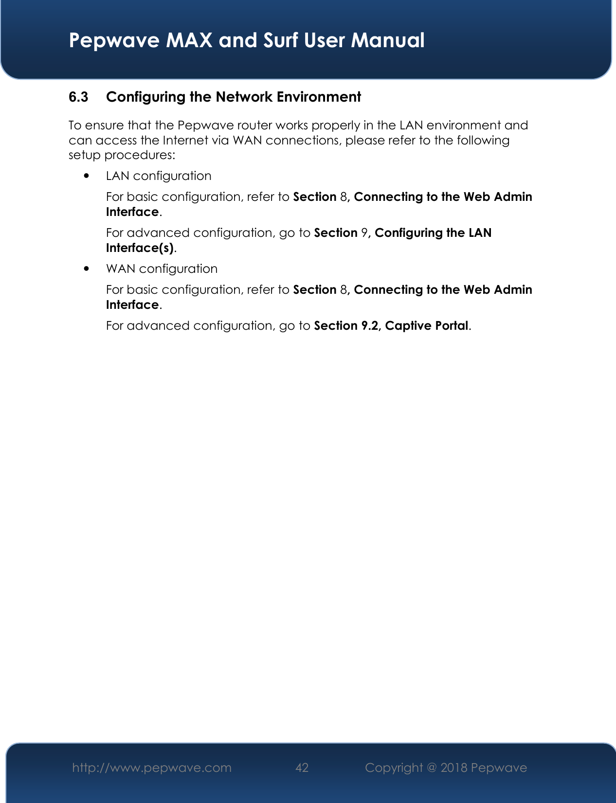  Pepwave MAX and Surf User Manual http://www.pepwave.com 42   Copyright @ 2018 Pepwave   6.3  Configuring the Network Environment To ensure that the Pepwave router works properly in the LAN environment and can access the Internet via WAN connections, please refer to the following setup procedures:  LAN configuration  For basic configuration, refer to Section 8, Connecting to the Web Admin Interface. For advanced configuration, go to Section 9, Configuring the LAN Interface(s).  WAN configuration  For basic configuration, refer to Section 8, Connecting to the Web Admin Interface. For advanced configuration, go to Section 9.2, Captive Portal.                     