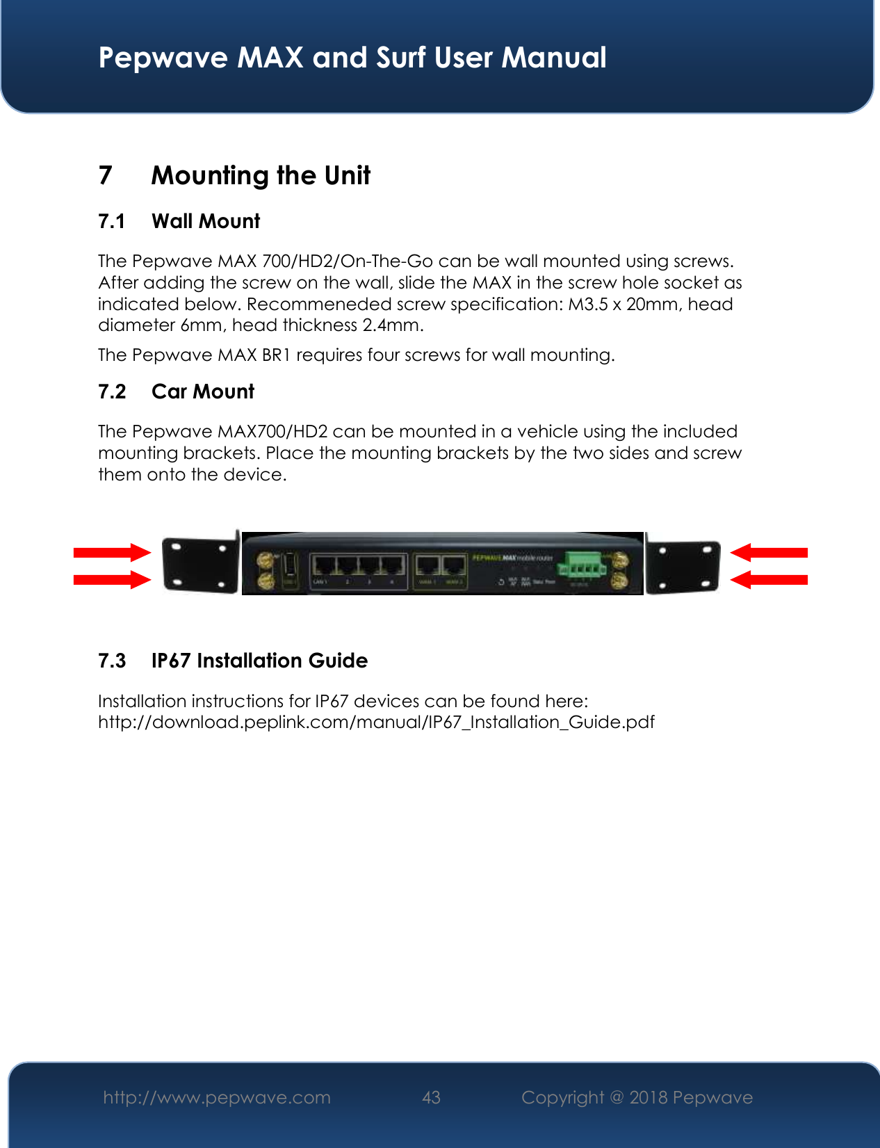  Pepwave MAX and Surf User Manual http://www.pepwave.com 43   Copyright @ 2018 Pepwave     7 Mounting the Unit 7.1  Wall Mount The Pepwave MAX 700/HD2/On-The-Go can be wall mounted using screws. After adding the screw on the wall, slide the MAX in the screw hole socket as indicated below. Recommeneded screw specification: M3.5 x 20mm, head diameter 6mm, head thickness 2.4mm. The Pepwave MAX BR1 requires four screws for wall mounting. 7.2  Car Mount The Pepwave MAX700/HD2 can be mounted in a vehicle using the included mounting brackets. Place the mounting brackets by the two sides and screw them onto the device.      7.3  IP67 Installation Guide Installation instructions for IP67 devices can be found here: http://download.peplink.com/manual/IP67_Installation_Guide.pdf           