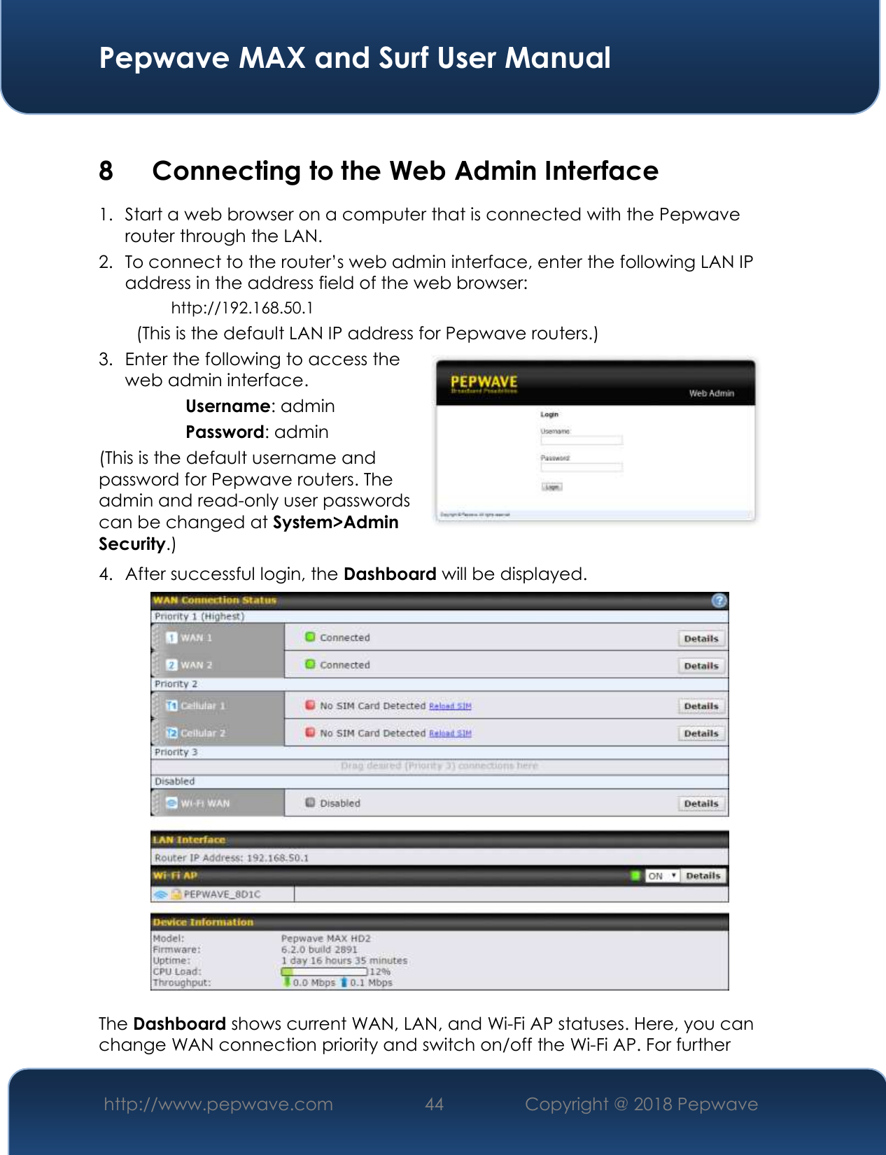  Pepwave MAX and Surf User Manual http://www.pepwave.com 44   Copyright @ 2018 Pepwave    8 Connecting to the Web Admin Interface 1. Start a web browser on a computer that is connected with the Pepwave router through the LAN. 2. To connect to the router’s web admin interface, enter the following LAN IP address in the address field of the web browser: http://192.168.50.1 (This is the default LAN IP address for Pepwave routers.) 3. Enter the following to access the web admin interface. Username: admin Password: admin (This is the default username and password for Pepwave routers. The admin and read-only user passwords can be changed at System&gt;Admin Security.) 4. After successful login, the Dashboard will be displayed.   The Dashboard shows current WAN, LAN, and Wi-Fi AP statuses. Here, you can change WAN connection priority and switch on/off the Wi-Fi AP. For further 