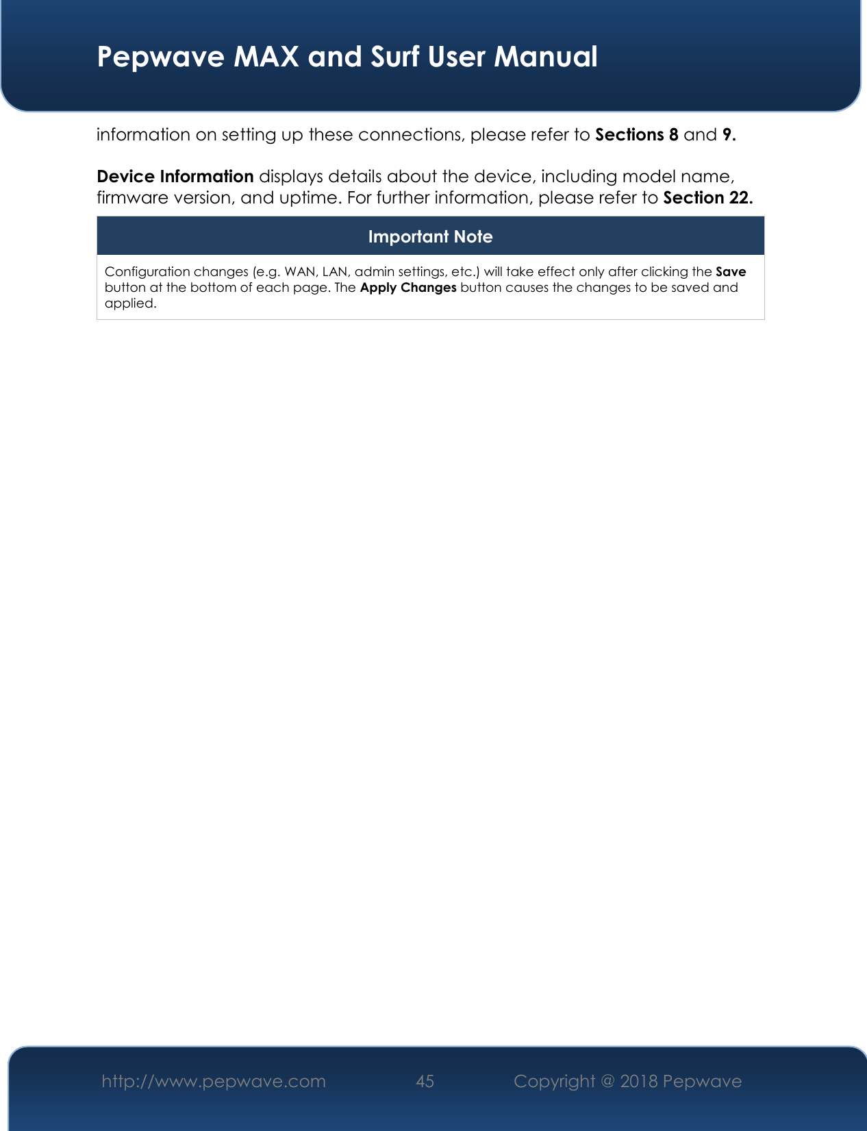  Pepwave MAX and Surf User Manual http://www.pepwave.com 45   Copyright @ 2018 Pepwave   information on setting up these connections, please refer to Sections 8 and 9.  Device Information displays details about the device, including model name, firmware version, and uptime. For further information, please refer to Section 22. Important Note Configuration changes (e.g. WAN, LAN, admin settings, etc.) will take effect only after clicking the Save button at the bottom of each page. The Apply Changes button causes the changes to be saved and applied.    