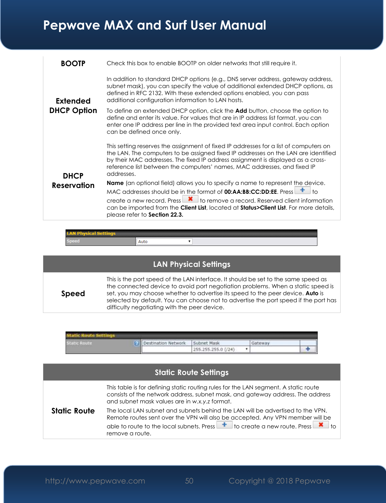  Pepwave MAX and Surf User Manual http://www.pepwave.com 50   Copyright @ 2018 Pepwave   BOOTP Check this box to enable BOOTP on older networks that still require it. Extended DHCP Option In addition to standard DHCP options (e.g., DNS server address, gateway address, subnet mask), you can specify the value of additional extended DHCP options, as defined in RFC 2132. With these extended options enabled, you can pass additional configuration information to LAN hosts. To define an extended DHCP option, click the Add button, choose the option to define and enter its value. For values that are in IP address list format, you can enter one IP address per line in the provided text area input control. Each option can be defined once only. DHCP Reservation This setting reserves the assignment of fixed IP addresses for a list of computers on the LAN. The computers to be assigned fixed IP addresses on the LAN are identified by their MAC addresses. The fixed IP address assignment is displayed as a cross-reference list between the computers’ names, MAC addresses, and fixed IP addresses. Name (an optional field) allows you to specify a name to represent the device. MAC addresses should be in the format of 00:AA:BB:CC:DD:EE. Press   to create a new record. Press   to remove a record. Reserved client information can be imported from the Client List, located at Status&gt;Client List. For more details, please refer to Section 22.3.    LAN Physical Settings Speed This is the port speed of the LAN interface. It should be set to the same speed as the connected device to avoid port negotiation problems. When a static speed is set, you may choose whether to advertise its speed to the peer device. Auto is selected by default. You can choose not to advertise the port speed if the port has difficulty negotiating with the peer device.     Static Route Settings Static Route This table is for defining static routing rules for the LAN segment. A static route consists of the network address, subnet mask, and gateway address. The address and subnet mask values are in w.x.y.z format. The local LAN subnet and subnets behind the LAN will be advertised to the VPN. Remote routes sent over the VPN will also be accepted. Any VPN member will be able to route to the local subnets. Press   to create a new route. Press   to remove a route.  