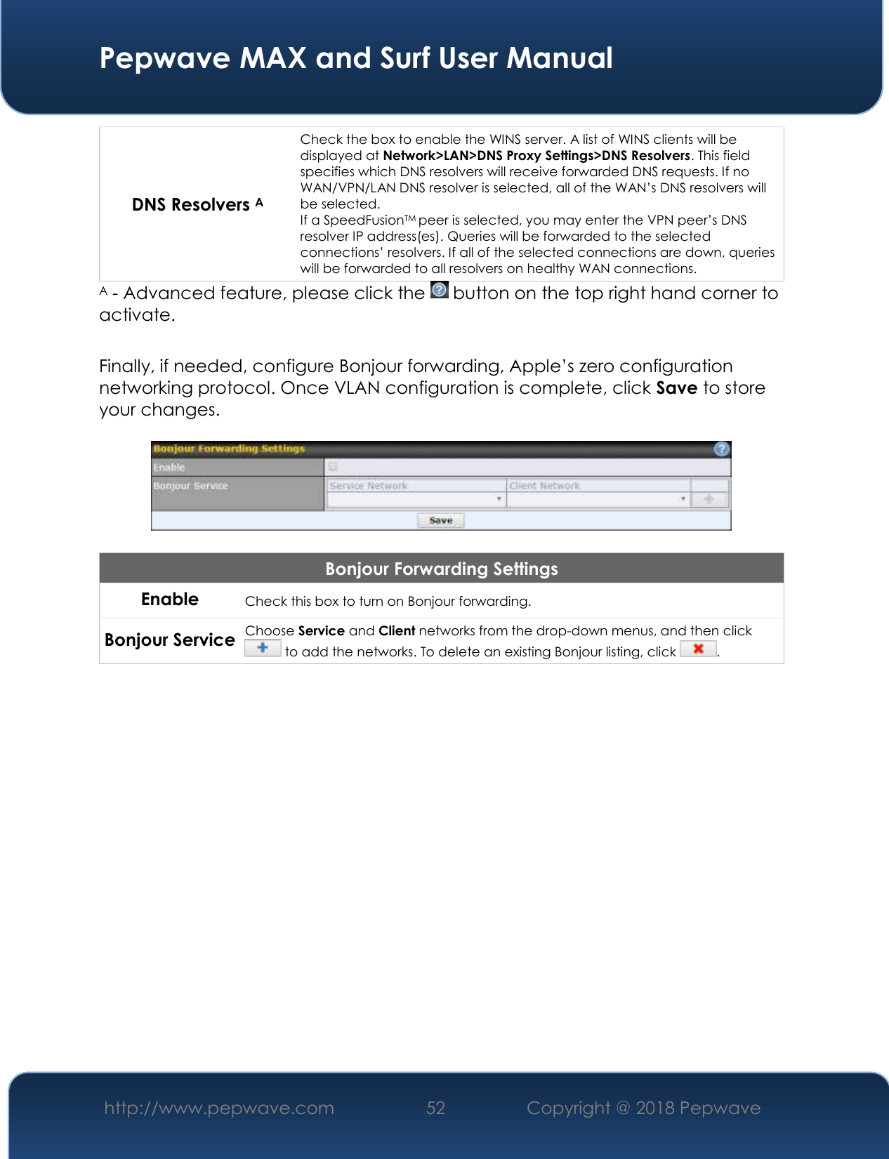  Pepwave MAX and Surf User Manual http://www.pepwave.com 52   Copyright @ 2018 Pepwave   DNS Resolvers A Check the box to enable the WINS server. A list of WINS clients will be displayed at Network&gt;LAN&gt;DNS Proxy Settings&gt;DNS Resolvers. This field specifies which DNS resolvers will receive forwarded DNS requests. If no WAN/VPN/LAN DNS resolver is selected, all of the WAN’s DNS resolvers will be selected. If a SpeedFusionTM peer is selected, you may enter the VPN peer’s DNS resolver IP address(es). Queries will be forwarded to the selected connections’ resolvers. If all of the selected connections are down, queries will be forwarded to all resolvers on healthy WAN connections. A - Advanced feature, please click the   button on the top right hand corner to activate.  Finally, if needed, configure Bonjour forwarding, Apple’s zero configuration networking protocol. Once VLAN configuration is complete, click Save to store your changes.    Bonjour Forwarding Settings Enable Check this box to turn on Bonjour forwarding. Bonjour Service Choose Service and Client networks from the drop-down menus, and then click  to add the networks. To delete an existing Bonjour listing, click  .      