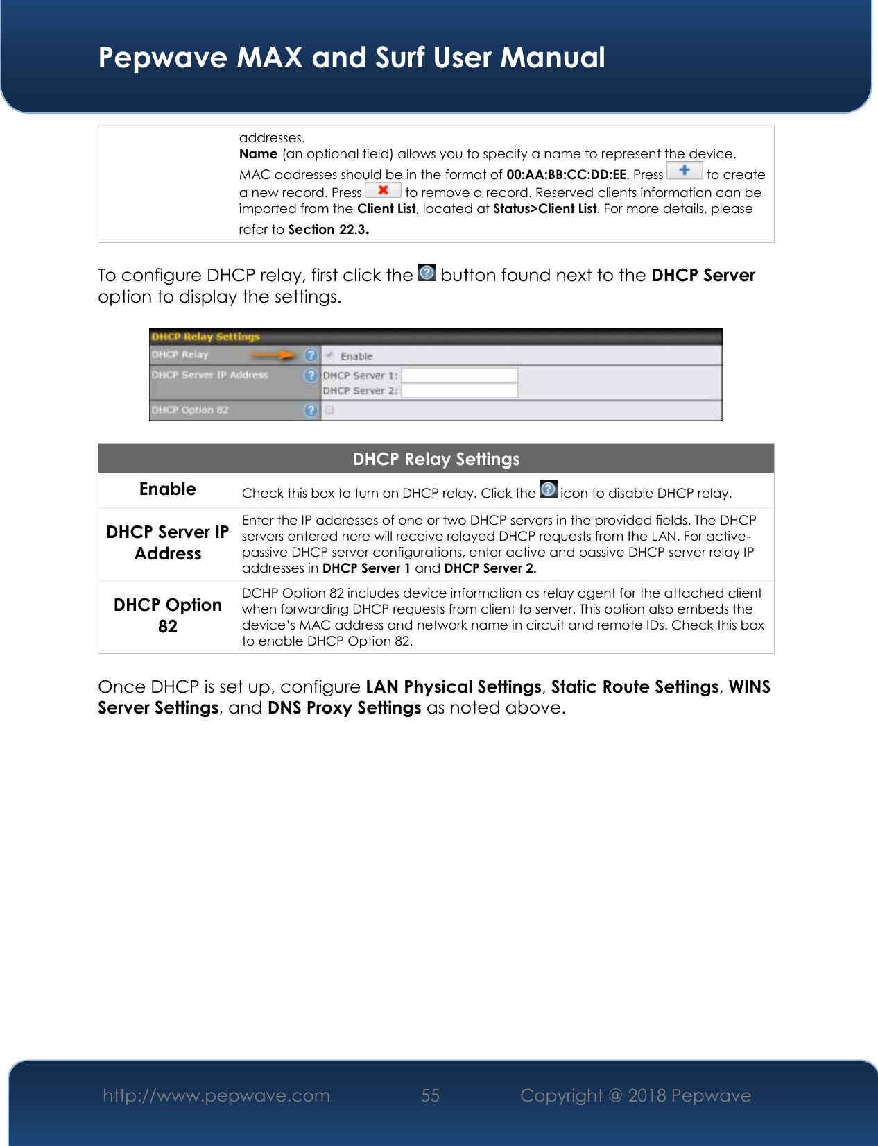  Pepwave MAX and Surf User Manual http://www.pepwave.com 55   Copyright @ 2018 Pepwave   addresses. Name (an optional field) allows you to specify a name to represent the device. MAC addresses should be in the format of 00:AA:BB:CC:DD:EE. Press   to create a new record. Press   to remove a record. Reserved clients information can be imported from the Client List, located at Status&gt;Client List. For more details, please refer to Section 22.3.  To configure DHCP relay, first click the   button found next to the DHCP Server option to display the settings.    DHCP Relay Settings Enable Check this box to turn on DHCP relay. Click the   icon to disable DHCP relay. DHCP Server IP Address Enter the IP addresses of one or two DHCP servers in the provided fields. The DHCP servers entered here will receive relayed DHCP requests from the LAN. For active-passive DHCP server configurations, enter active and passive DHCP server relay IP addresses in DHCP Server 1 and DHCP Server 2. DHCP Option 82 DCHP Option 82 includes device information as relay agent for the attached client when forwarding DHCP requests from client to server. This option also embeds the device’s MAC address and network name in circuit and remote IDs. Check this box to enable DHCP Option 82.  Once DHCP is set up, configure LAN Physical Settings, Static Route Settings, WINS Server Settings, and DNS Proxy Settings as noted above.       