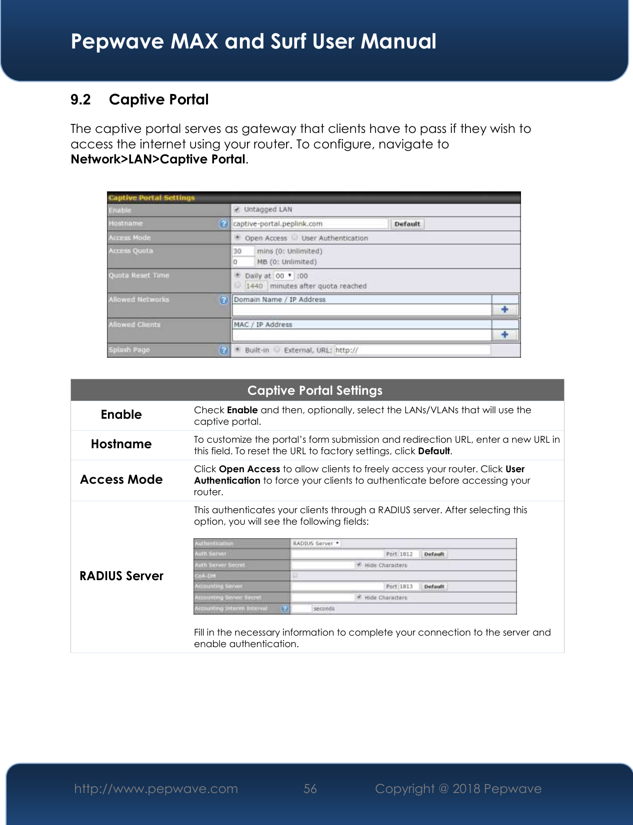  Pepwave MAX and Surf User Manual http://www.pepwave.com 56   Copyright @ 2018 Pepwave   9.2  Captive Portal The captive portal serves as gateway that clients have to pass if they wish to access the internet using your router. To configure, navigate to Network&gt;LAN&gt;Captive Portal.    Captive Portal Settings Enable Check Enable and then, optionally, select the LANs/VLANs that will use the captive portal.  Hostname To customize the portal’s form submission and redirection URL, enter a new URL in this field. To reset the URL to factory settings, click Default. Access Mode Click Open Access to allow clients to freely access your router. Click User Authentication to force your clients to authenticate before accessing your router. RADIUS Server This authenticates your clients through a RADIUS server. After selecting this option, you will see the following fields:    Fill in the necessary information to complete your connection to the server and enable authentication. 