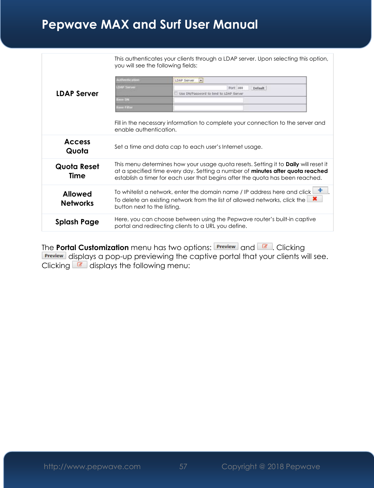  Pepwave MAX and Surf User Manual http://www.pepwave.com 57   Copyright @ 2018 Pepwave   LDAP Server This authenticates your clients through a LDAP server. Upon selecting this option, you will see the following fields:    Fill in the necessary information to complete your connection to the server and enable authentication. Access Quota Set a time and data cap to each user’s Internet usage. Quota Reset Time This menu determines how your usage quota resets. Setting it to Daily will reset it at a specified time every day. Setting a number of minutes after quota reached establish a timer for each user that begins after the quota has been reached. Allowed Networks To whitelist a network, enter the domain name / IP address here and click  . To delete an existing network from the list of allowed networks, click the   button next to the listing. Splash Page Here, you can choose between using the Pepwave router’s built-in captive portal and redirecting clients to a URL you define.  The Portal Customization menu has two options:   and  . Clicking  displays a pop-up previewing the captive portal that your clients will see. Clicking   displays the following menu: 