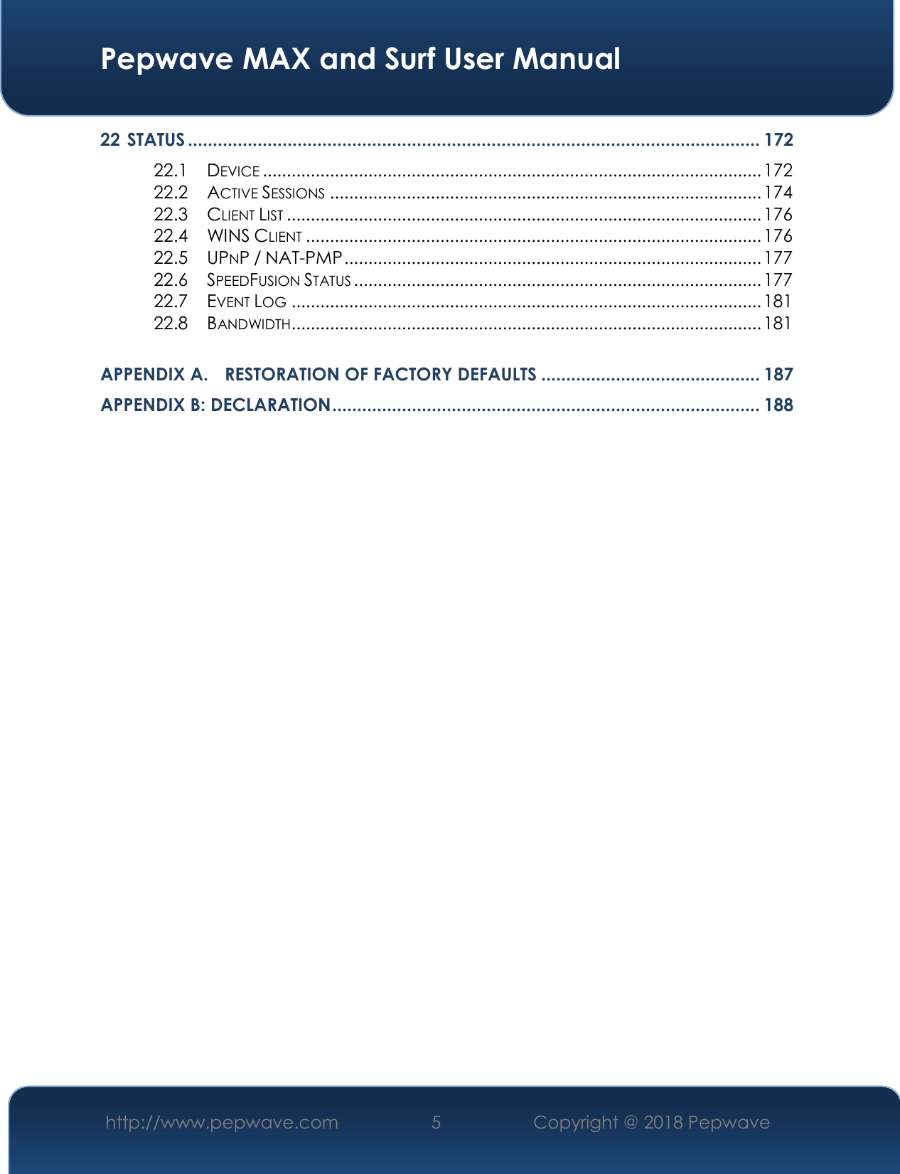  Pepwave MAX and Surf User Manual http://www.pepwave.com 5   Copyright @ 2018 Pepwave   22 STATUS ................................................................................................................... 172 22.1  DEVICE ........................................................................................................ 172 22.2  ACTIVE SESSIONS .......................................................................................... 174 22.3  CLIENT LIST ................................................................................................... 176 22.4  WINS CLIENT ............................................................................................... 176 22.5  UPNP / NAT-PMP ....................................................................................... 177 22.6  SPEEDFUSION STATUS ..................................................................................... 177 22.7  EVENT LOG .................................................................................................. 181 22.8  BANDWIDTH.................................................................................................. 181  APPENDIX A. RESTORATION OF FACTORY DEFAULTS ............................................ 187 APPENDIX B: DECLARATION ...................................................................................... 188           