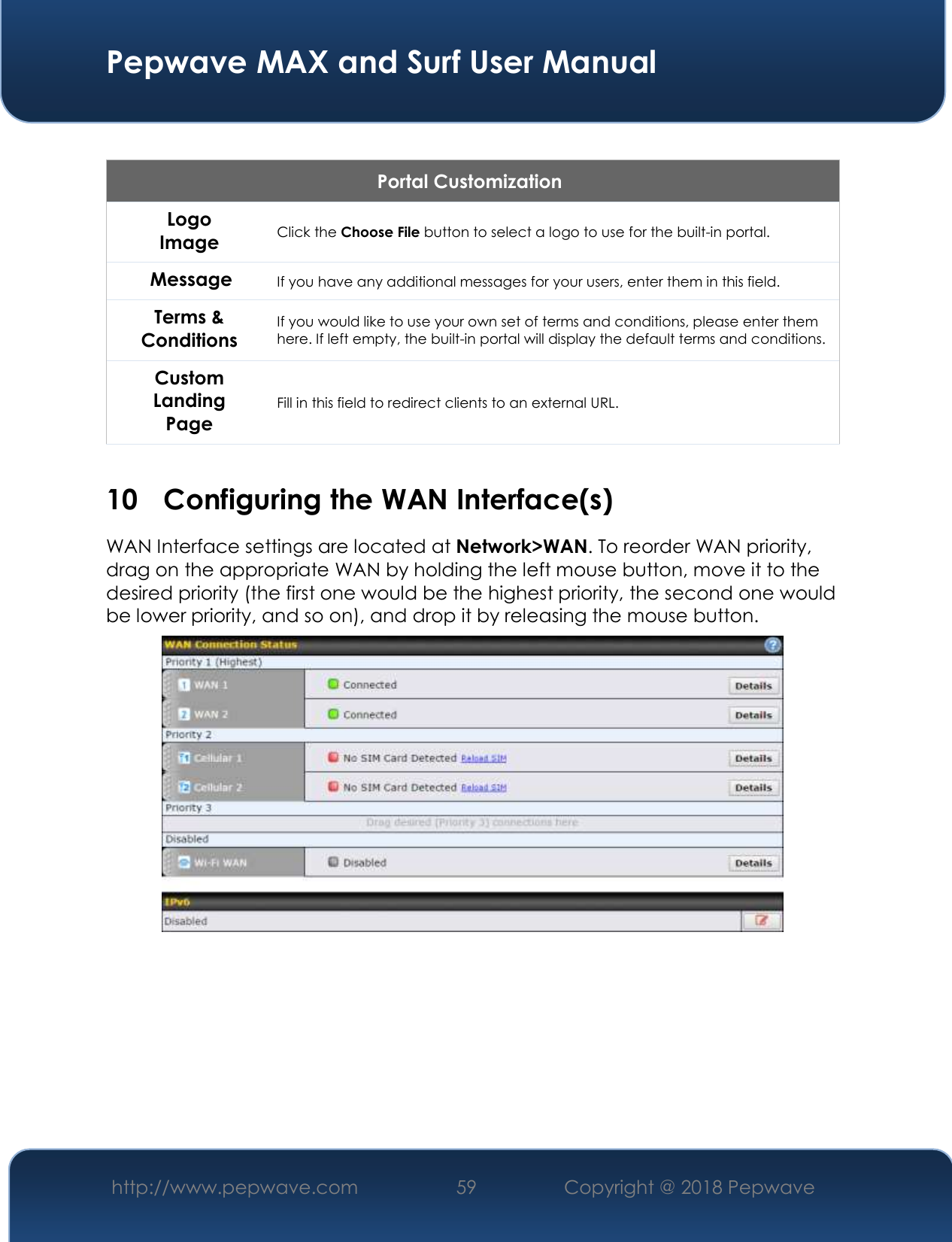  Pepwave MAX and Surf User Manual http://www.pepwave.com 59   Copyright @ 2018 Pepwave    Portal Customization Logo Image Click the Choose File button to select a logo to use for the built-in portal. Message If you have any additional messages for your users, enter them in this field. Terms &amp; Conditions If you would like to use your own set of terms and conditions, please enter them here. If left empty, the built-in portal will display the default terms and conditions. Custom Landing Page Fill in this field to redirect clients to an external URL.   10 Configuring the WAN Interface(s) WAN Interface settings are located at Network&gt;WAN. To reorder WAN priority, drag on the appropriate WAN by holding the left mouse button, move it to the desired priority (the first one would be the highest priority, the second one would be lower priority, and so on), and drop it by releasing the mouse button.          