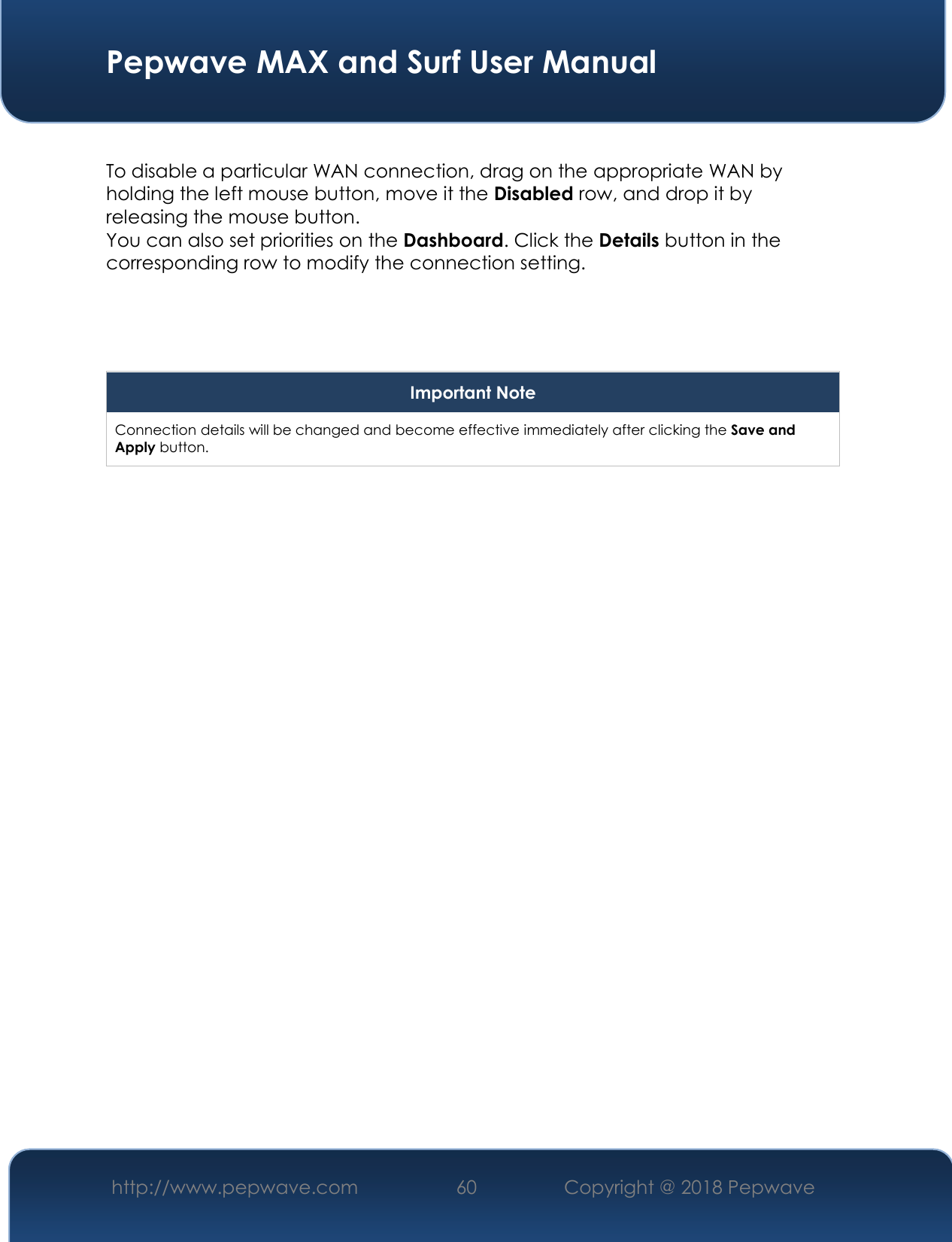  Pepwave MAX and Surf User Manual http://www.pepwave.com 60   Copyright @ 2018 Pepwave    To disable a particular WAN connection, drag on the appropriate WAN by holding the left mouse button, move it the Disabled row, and drop it by releasing the mouse button. You can also set priorities on the Dashboard. Click the Details button in the corresponding row to modify the connection setting.    Important Note Connection details will be changed and become effective immediately after clicking the Save and Apply button.  