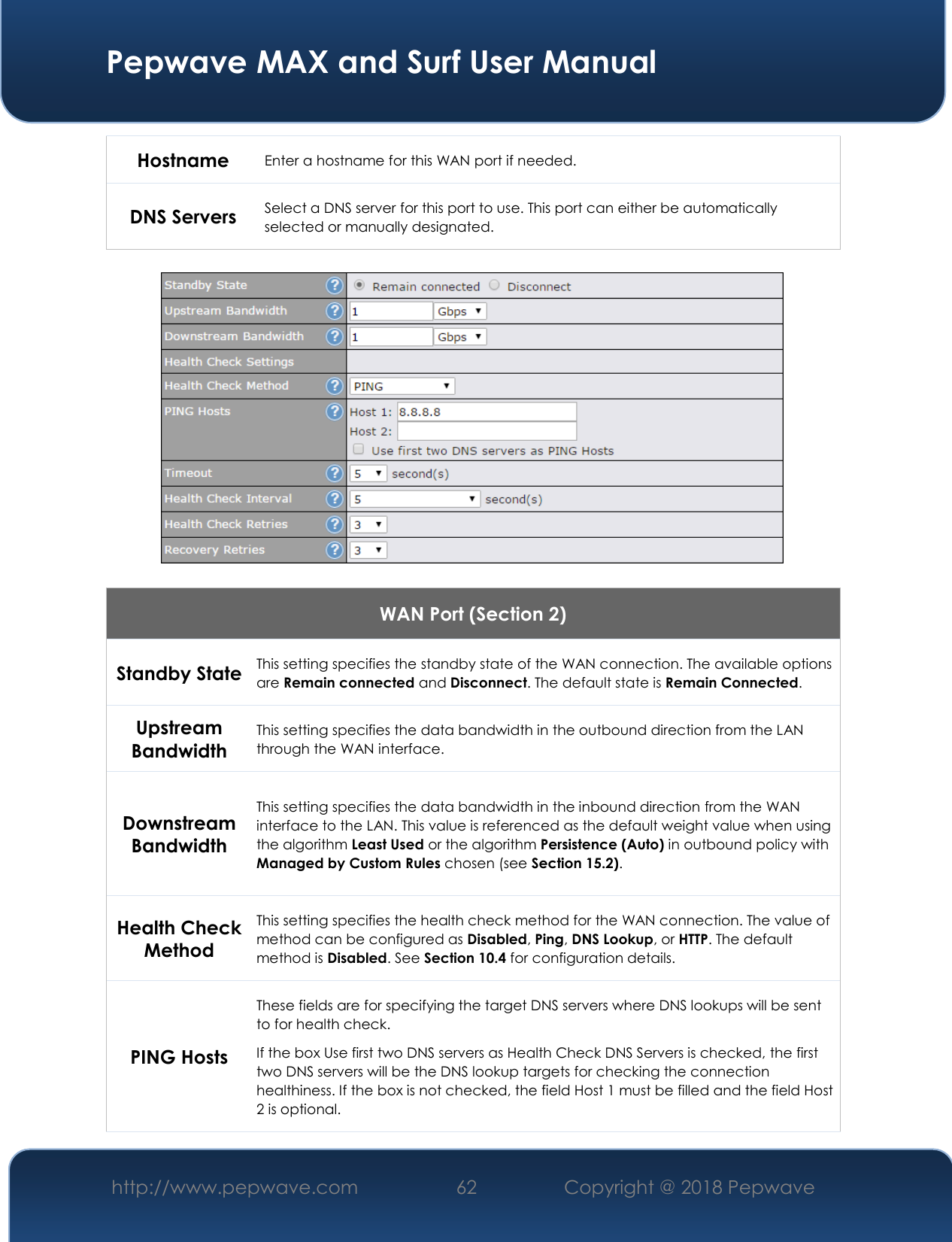  Pepwave MAX and Surf User Manual http://www.pepwave.com 62   Copyright @ 2018 Pepwave   Hostname  Enter a hostname for this WAN port if needed. DNS Servers Select a DNS server for this port to use. This port can either be automatically selected or manually designated.    WAN Port (Section 2) Standby State This setting specifies the standby state of the WAN connection. The available options are Remain connected and Disconnect. The default state is Remain Connected. Upstream Bandwidth This setting specifies the data bandwidth in the outbound direction from the LAN through the WAN interface. Downstream Bandwidth This setting specifies the data bandwidth in the inbound direction from the WAN interface to the LAN. This value is referenced as the default weight value when using the algorithm Least Used or the algorithm Persistence (Auto) in outbound policy with Managed by Custom Rules chosen (see Section 15.2). Health Check Method This setting specifies the health check method for the WAN connection. The value of method can be configured as Disabled, Ping, DNS Lookup, or HTTP. The default method is Disabled. See Section 10.4 for configuration details. PING Hosts These fields are for specifying the target DNS servers where DNS lookups will be sent to for health check. If the box Use first two DNS servers as Health Check DNS Servers is checked, the first two DNS servers will be the DNS lookup targets for checking the connection healthiness. If the box is not checked, the field Host 1 must be filled and the field Host 2 is optional. 