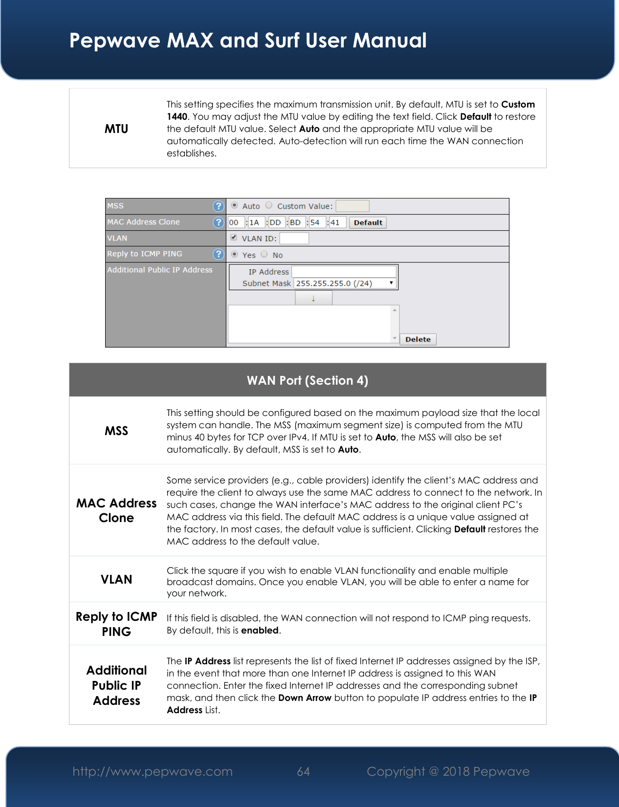  Pepwave MAX and Surf User Manual http://www.pepwave.com 64   Copyright @ 2018 Pepwave   MTU This setting specifies the maximum transmission unit. By default, MTU is set to Custom 1440. You may adjust the MTU value by editing the text field. Click Default to restore the default MTU value. Select Auto and the appropriate MTU value will be automatically detected. Auto-detection will run each time the WAN connection establishes.      WAN Port (Section 4) MSS This setting should be configured based on the maximum payload size that the local system can handle. The MSS (maximum segment size) is computed from the MTU minus 40 bytes for TCP over IPv4. If MTU is set to Auto, the MSS will also be set automatically. By default, MSS is set to Auto. MAC Address Clone Some service providers (e.g., cable providers) identify the client’s MAC address and require the client to always use the same MAC address to connect to the network. In such cases, change the WAN interface’s MAC address to the original client PC’s MAC address via this field. The default MAC address is a unique value assigned at the factory. In most cases, the default value is sufficient. Clicking Default restores the MAC address to the default value. VLAN Click the square if you wish to enable VLAN functionality and enable multiple broadcast domains. Once you enable VLAN, you will be able to enter a name for your network. Reply to ICMP PING If this field is disabled, the WAN connection will not respond to ICMP ping requests. By default, this is enabled. Additional Public IP Address The IP Address list represents the list of fixed Internet IP addresses assigned by the ISP, in the event that more than one Internet IP address is assigned to this WAN connection. Enter the fixed Internet IP addresses and the corresponding subnet mask, and then click the Down Arrow button to populate IP address entries to the IP Address List.  