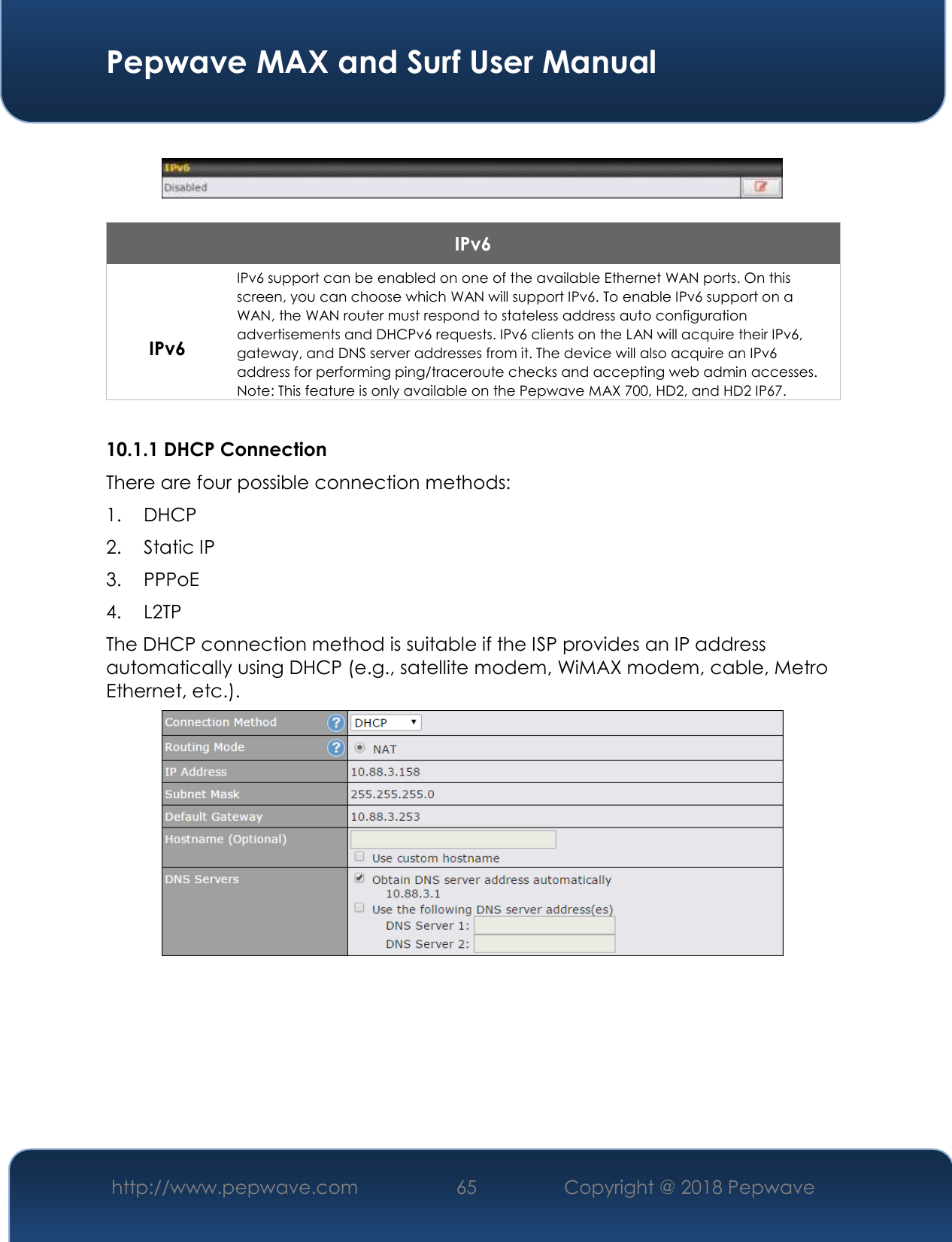  Pepwave MAX and Surf User Manual http://www.pepwave.com 65   Copyright @ 2018 Pepwave      IPv6  IPv6 IPv6 support can be enabled on one of the available Ethernet WAN ports. On this screen, you can choose which WAN will support IPv6. To enable IPv6 support on a WAN, the WAN router must respond to stateless address auto configuration advertisements and DHCPv6 requests. IPv6 clients on the LAN will acquire their IPv6, gateway, and DNS server addresses from it. The device will also acquire an IPv6 address for performing ping/traceroute checks and accepting web admin accesses. Note: This feature is only available on the Pepwave MAX 700, HD2, and HD2 IP67.  10.1.1 DHCP Connection There are four possible connection methods:  1. DHCP 2. Static IP 3. PPPoE 4. L2TP The DHCP connection method is suitable if the ISP provides an IP address automatically using DHCP (e.g., satellite modem, WiMAX modem, cable, Metro Ethernet, etc.).       