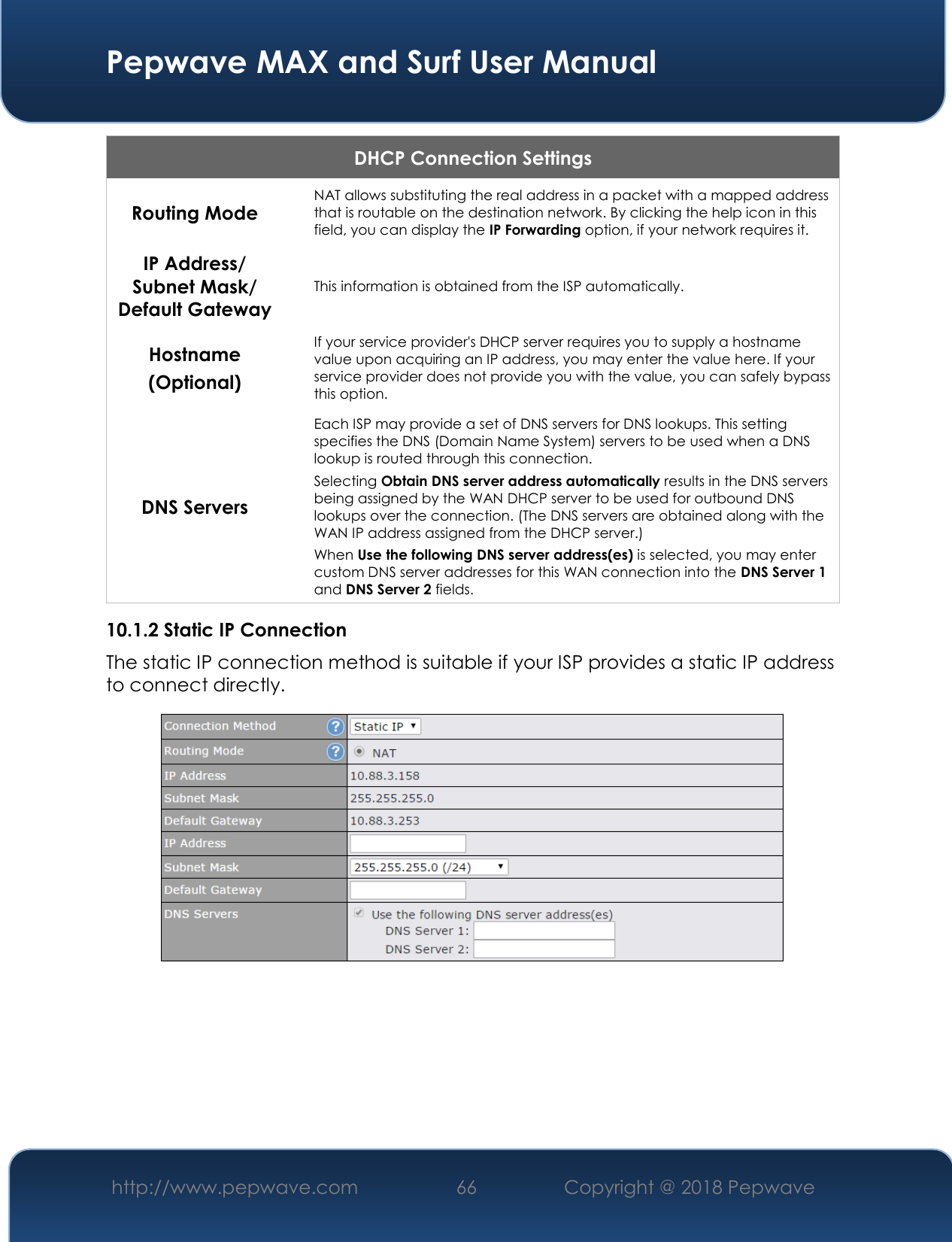  Pepwave MAX and Surf User Manual http://www.pepwave.com 66   Copyright @ 2018 Pepwave   DHCP Connection Settings  Routing Mode  NAT allows substituting the real address in a packet with a mapped address that is routable on the destination network. By clicking the help icon in this field, you can display the IP Forwarding option, if your network requires it. IP Address/ Subnet Mask/ Default Gateway This information is obtained from the ISP automatically. Hostname (Optional) If your service provider&apos;s DHCP server requires you to supply a hostname value upon acquiring an IP address, you may enter the value here. If your service provider does not provide you with the value, you can safely bypass this option. DNS Servers Each ISP may provide a set of DNS servers for DNS lookups. This setting specifies the DNS (Domain Name System) servers to be used when a DNS lookup is routed through this connection.  Selecting Obtain DNS server address automatically results in the DNS servers being assigned by the WAN DHCP server to be used for outbound DNS lookups over the connection. (The DNS servers are obtained along with the WAN IP address assigned from the DHCP server.) When Use the following DNS server address(es) is selected, you may enter custom DNS server addresses for this WAN connection into the DNS Server 1 and DNS Server 2 fields. 10.1.2 Static IP Connection The static IP connection method is suitable if your ISP provides a static IP address to connect directly.        