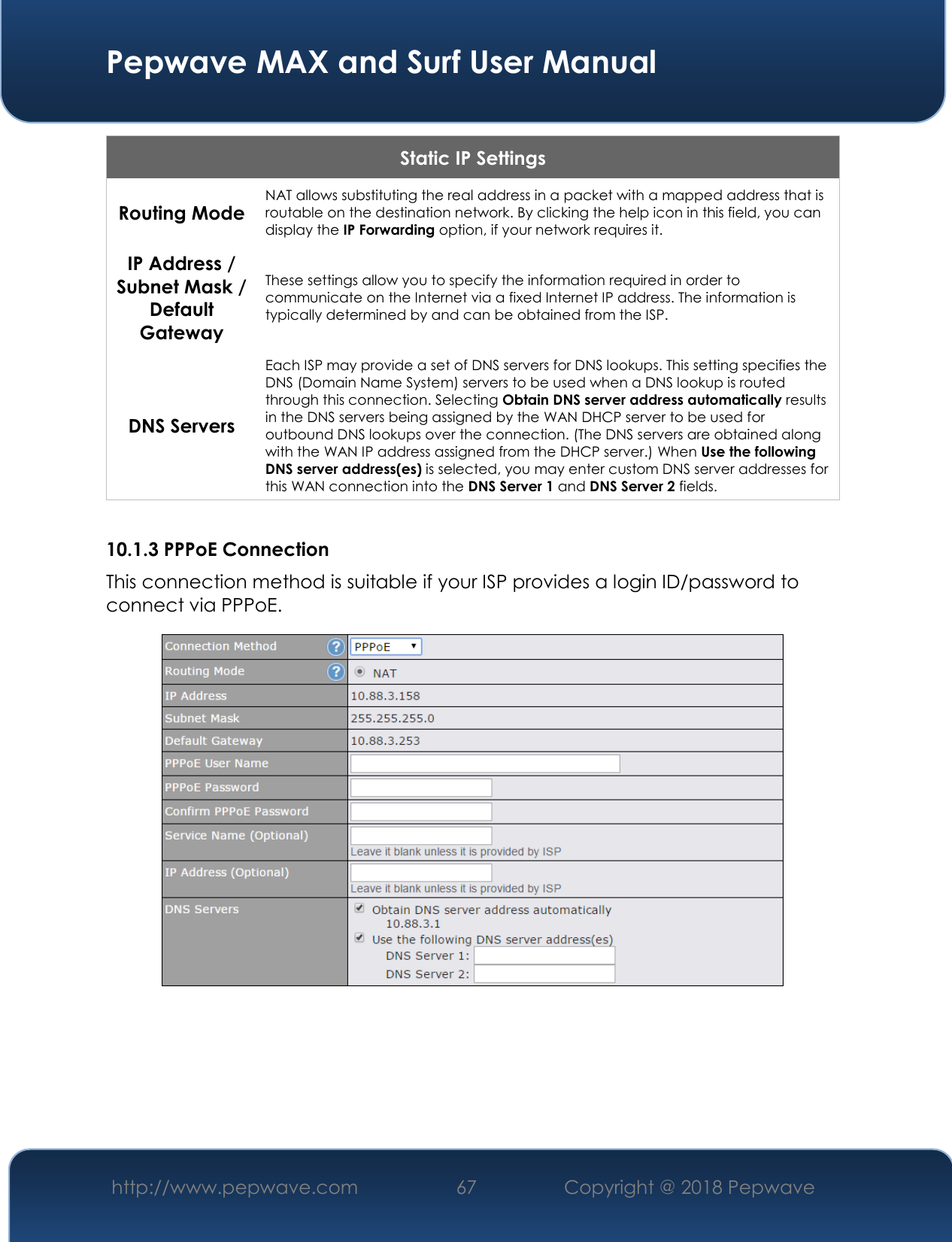  Pepwave MAX and Surf User Manual http://www.pepwave.com 67   Copyright @ 2018 Pepwave   Static IP Settings Routing Mode NAT allows substituting the real address in a packet with a mapped address that is routable on the destination network. By clicking the help icon in this field, you can display the IP Forwarding option, if your network requires it. IP Address / Subnet Mask / Default Gateway These settings allow you to specify the information required in order to communicate on the Internet via a fixed Internet IP address. The information is typically determined by and can be obtained from the ISP. DNS Servers Each ISP may provide a set of DNS servers for DNS lookups. This setting specifies the DNS (Domain Name System) servers to be used when a DNS lookup is routed through this connection. Selecting Obtain DNS server address automatically results in the DNS servers being assigned by the WAN DHCP server to be used for outbound DNS lookups over the connection. (The DNS servers are obtained along with the WAN IP address assigned from the DHCP server.) When Use the following DNS server address(es) is selected, you may enter custom DNS server addresses for this WAN connection into the DNS Server 1 and DNS Server 2 fields.  10.1.3 PPPoE Connection This connection method is suitable if your ISP provides a login ID/password to connect via PPPoE.      