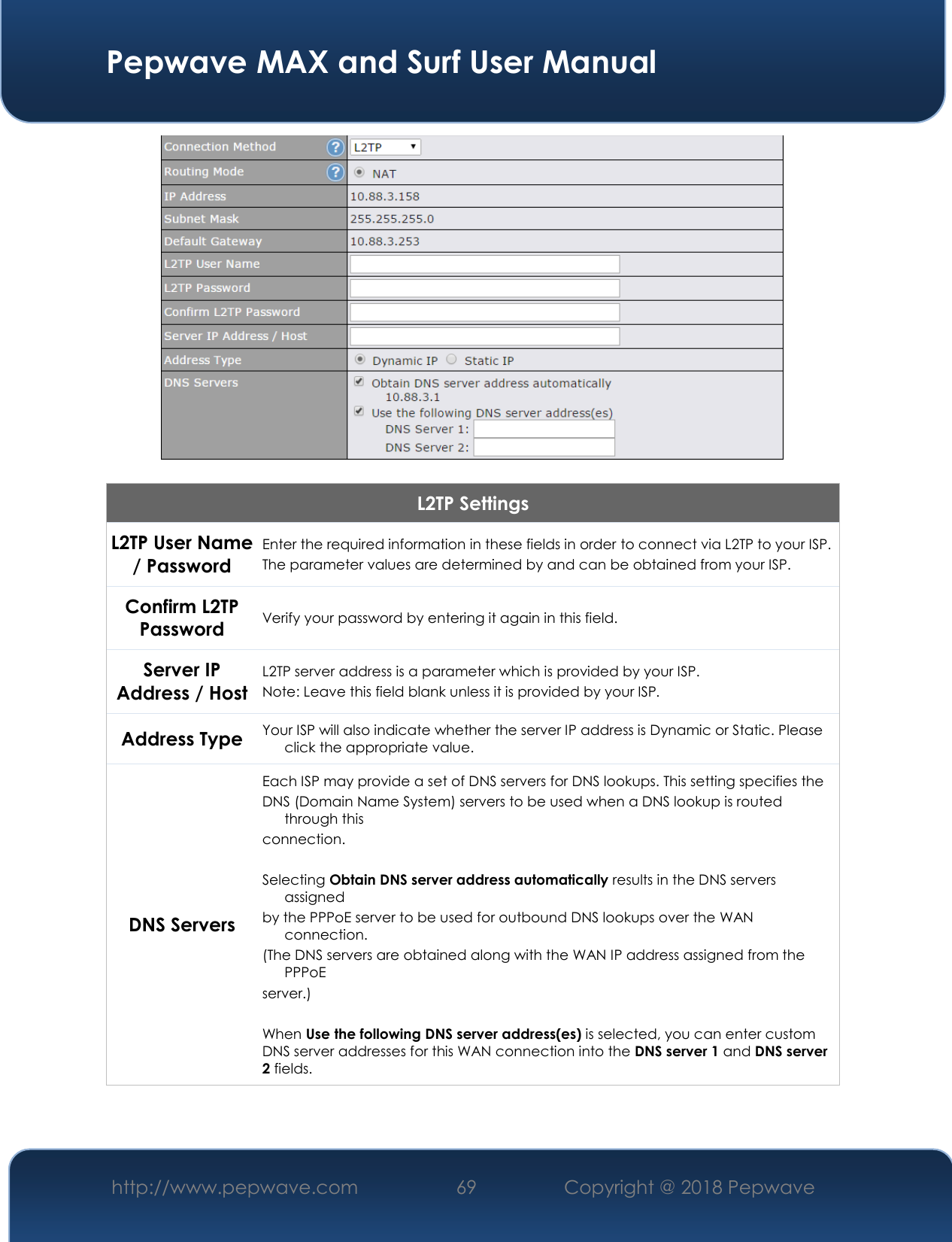  Pepwave MAX and Surf User Manual http://www.pepwave.com 69   Copyright @ 2018 Pepwave     L2TP Settings L2TP User Name / Password  Enter the required information in these fields in order to connect via L2TP to your ISP. The parameter values are determined by and can be obtained from your ISP.  Confirm L2TP Password Verify your password by entering it again in this field. Server IP Address / Host L2TP server address is a parameter which is provided by your ISP.  Note: Leave this field blank unless it is provided by your ISP. Address Type Your ISP will also indicate whether the server IP address is Dynamic or Static. Please click the appropriate value. DNS Servers Each ISP may provide a set of DNS servers for DNS lookups. This setting specifies the DNS (Domain Name System) servers to be used when a DNS lookup is routed through this connection.   Selecting Obtain DNS server address automatically results in the DNS servers assigned by the PPPoE server to be used for outbound DNS lookups over the WAN connection.  (The DNS servers are obtained along with the WAN IP address assigned from the PPPoE server.)   When Use the following DNS server address(es) is selected, you can enter custom DNS server addresses for this WAN connection into the DNS server 1 and DNS server 2 fields.  