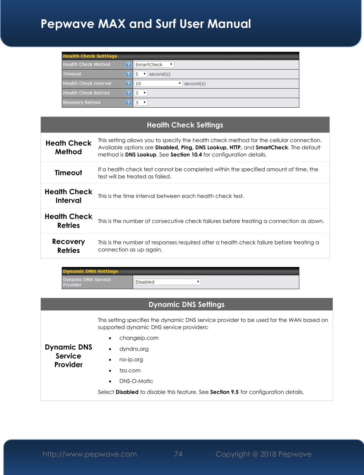  Pepwave MAX and Surf User Manual http://www.pepwave.com 74   Copyright @ 2018 Pepwave     Health Check Settings Heath Check Method This setting allows you to specify the health check method for the cellular connection. Available options are Disabled, Ping, DNS Lookup, HTTP, and SmartCheck. The default method is DNS Lookup. See Section 10.4 for configuration details. Timeout If a health check test cannot be completed within the specified amount of time, the test will be treated as failed. Health Check Interval This is the time interval between each health check test. Health Check Retries This is the number of consecutive check failures before treating a connection as down. Recovery Retries This is the number of responses required after a health check failure before treating a connection as up again.    Dynamic DNS Settings Dynamic DNS Service Provider This setting specifies the dynamic DNS service provider to be used for the WAN based on supported dynamic DNS service providers:  changeip.com  dyndns.org  no-ip.org  tzo.com  DNS-O-Matic Select Disabled to disable this feature. See Section 9.5 for configuration details.      