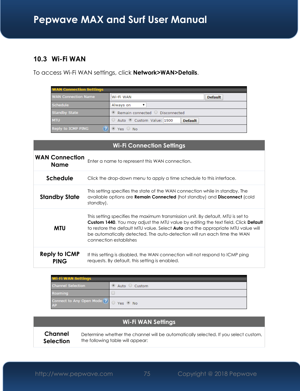  Pepwave MAX and Surf User Manual http://www.pepwave.com 75   Copyright @ 2018 Pepwave    10.3  Wi-Fi WAN To access Wi-Fi WAN settings, click Network&gt;WAN&gt;Details.    Wi-Fi Connection Settings WAN Connection Name Enter a name to represent this WAN connection. Schedule Click the drop-down menu to apply a time schedule to this interface. Standby State This setting specifies the state of the WAN connection while in standby. The available options are Remain Connected (hot standby) and Disconnect (cold standby). MTU This setting specifies the maximum transmission unit. By default, MTU is set to Custom 1440. You may adjust the MTU value by editing the text field. Click Default to restore the default MTU value. Select Auto and the appropriate MTU value will be automatically detected. The auto-detection will run each time the WAN connection establishes Reply to ICMP PING If this setting is disabled, the WAN connection will not respond to ICMP ping requests. By default, this setting is enabled.    Wi-Fi WAN Settings Channel Selection Determine whether the channel will be automatically selected. If you select custom, the following table will appear: 