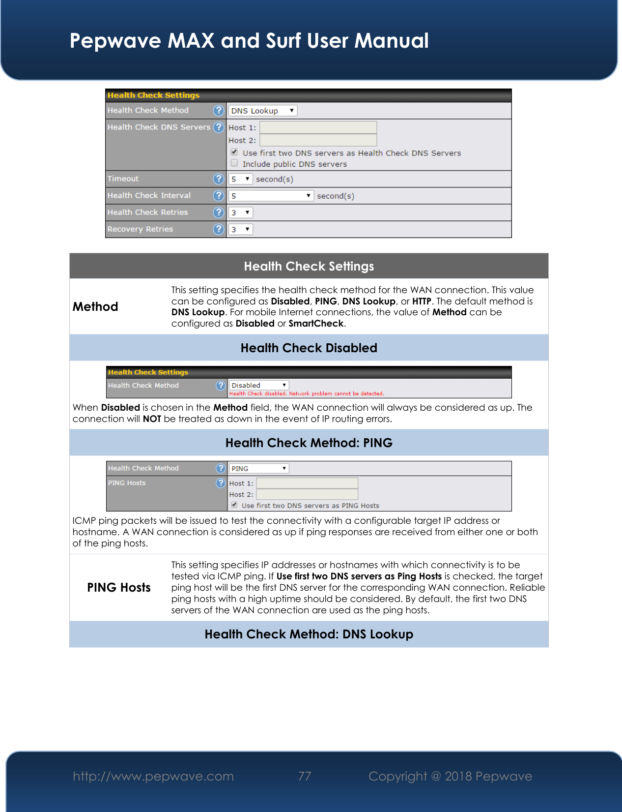  Pepwave MAX and Surf User Manual http://www.pepwave.com 77   Copyright @ 2018 Pepwave     Health Check Settings Method This setting specifies the health check method for the WAN connection. This value can be configured as Disabled, PING, DNS Lookup, or HTTP. The default method is DNS Lookup. For mobile Internet connections, the value of Method can be configured as Disabled or SmartCheck. Health Check Disabled  When Disabled is chosen in the Method field, the WAN connection will always be considered as up. The connection will NOT be treated as down in the event of IP routing errors. Health Check Method: PING  ICMP ping packets will be issued to test the connectivity with a configurable target IP address or hostname. A WAN connection is considered as up if ping responses are received from either one or both of the ping hosts. PING Hosts This setting specifies IP addresses or hostnames with which connectivity is to be tested via ICMP ping. If Use first two DNS servers as Ping Hosts is checked, the target ping host will be the first DNS server for the corresponding WAN connection. Reliable ping hosts with a high uptime should be considered. By default, the first two DNS servers of the WAN connection are used as the ping hosts. Health Check Method: DNS Lookup 