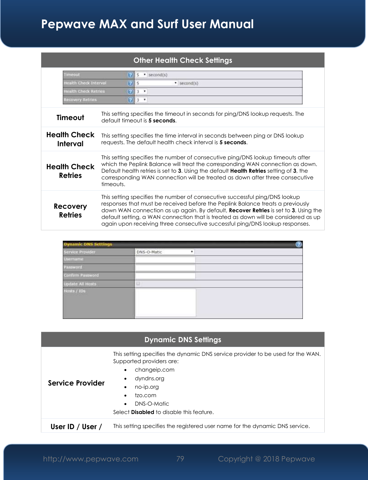  Pepwave MAX and Surf User Manual http://www.pepwave.com 79   Copyright @ 2018 Pepwave   Other Health Check Settings  Timeout This setting specifies the timeout in seconds for ping/DNS lookup requests. The default timeout is 5 seconds. Health Check Interval This setting specifies the time interval in seconds between ping or DNS lookup requests. The default health check interval is 5 seconds. Health Check Retries This setting specifies the number of consecutive ping/DNS lookup timeouts after which the Peplink Balance will treat the corresponding WAN connection as down. Default health retries is set to 3. Using the default Health Retries setting of 3, the corresponding WAN connection will be treated as down after three consecutive  timeouts. Recovery Retries This setting specifies the number of consecutive successful ping/DNS lookup responses that must be received before the Peplink Balance treats a previously down WAN connection as up again. By default, Recover Retries is set to 3. Using the default setting, a WAN connection that is treated as down will be considered as up again upon receiving three consecutive successful ping/DNS lookup responses.    Dynamic DNS Settings Service Provider This setting specifies the dynamic DNS service provider to be used for the WAN. Supported providers are:  changeip.com  dyndns.org  no-ip.org  tzo.com  DNS-O-Matic Select Disabled to disable this feature. User ID / User / This setting specifies the registered user name for the dynamic DNS service. 