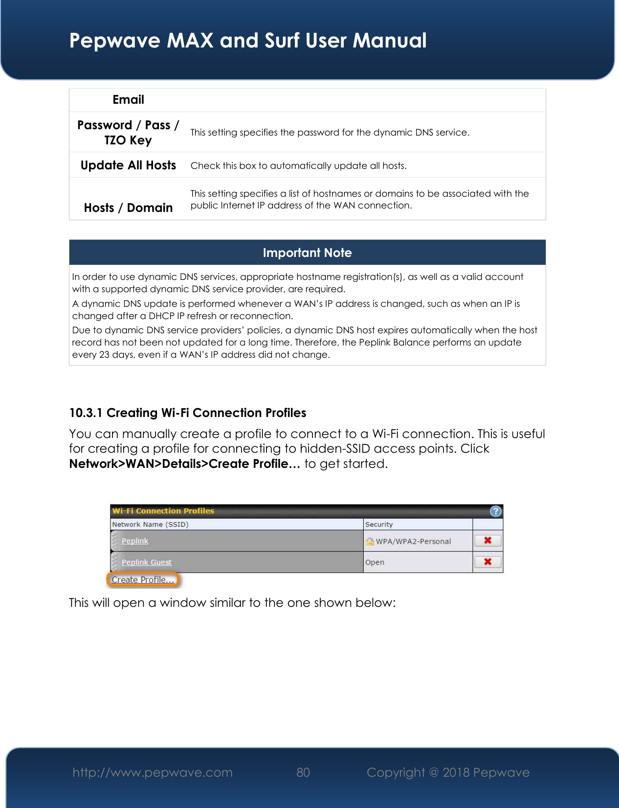  Pepwave MAX and Surf User Manual http://www.pepwave.com 80   Copyright @ 2018 Pepwave   Email Password / Pass / TZO Key This setting specifies the password for the dynamic DNS service. Update All Hosts Check this box to automatically update all hosts.  Hosts / Domain This setting specifies a list of hostnames or domains to be associated with the public Internet IP address of the WAN connection.  Important Note In order to use dynamic DNS services, appropriate hostname registration(s), as well as a valid account with a supported dynamic DNS service provider, are required. A dynamic DNS update is performed whenever a WAN’s IP address is changed, such as when an IP is changed after a DHCP IP refresh or reconnection. Due to dynamic DNS service providers’ policies, a dynamic DNS host expires automatically when the host record has not been not updated for a long time. Therefore, the Peplink Balance performs an update every 23 days, even if a WAN’s IP address did not change.   10.3.1 Creating Wi-Fi Connection Profiles You can manually create a profile to connect to a Wi-Fi connection. This is useful for creating a profile for connecting to hidden-SSID access points. Click Network&gt;WAN&gt;Details&gt;Create Profile… to get started.   This will open a window similar to the one shown below: 