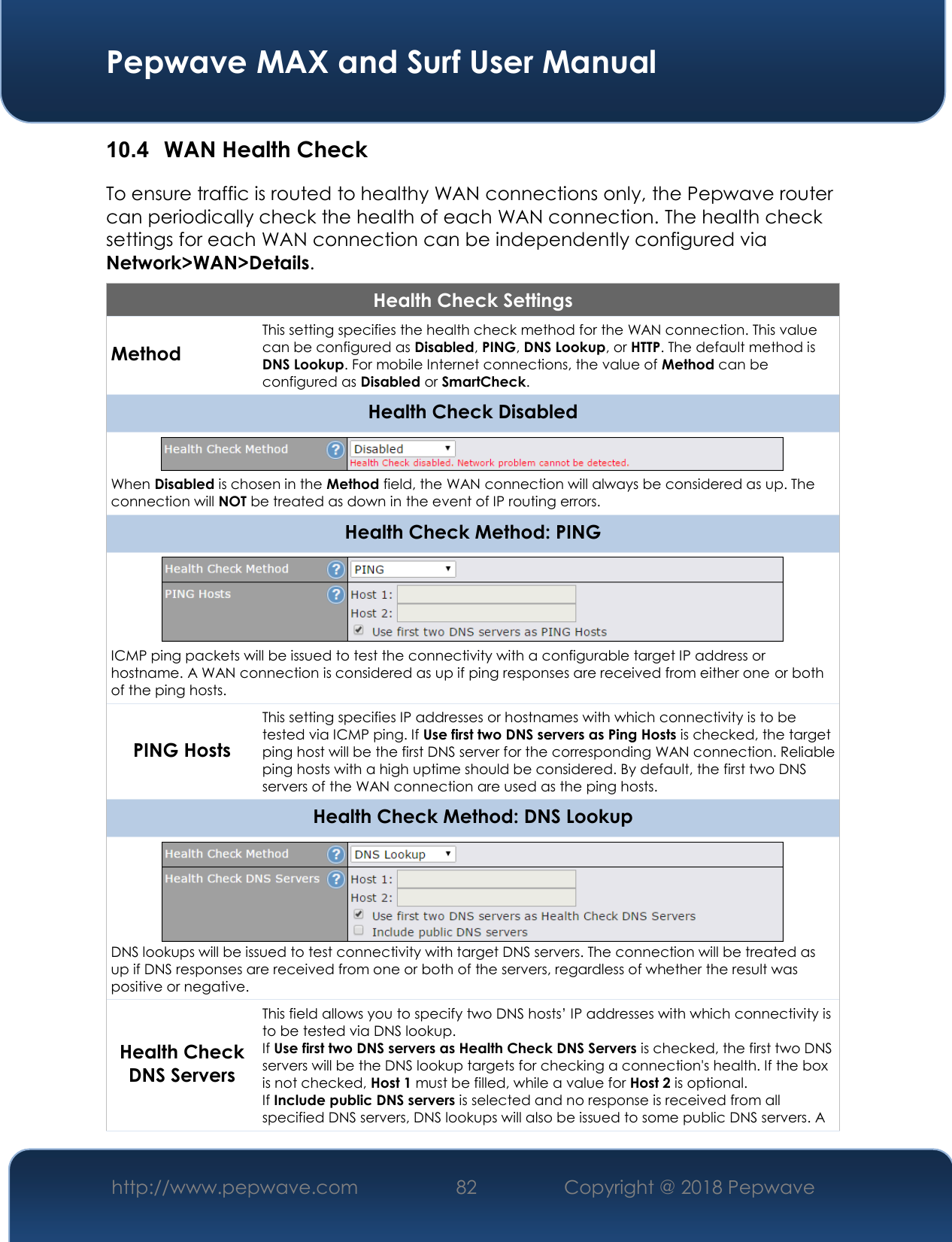  Pepwave MAX and Surf User Manual http://www.pepwave.com 82   Copyright @ 2018 Pepwave   10.4  WAN Health Check To ensure traffic is routed to healthy WAN connections only, the Pepwave router can periodically check the health of each WAN connection. The health check settings for each WAN connection can be independently configured via Network&gt;WAN&gt;Details. Health Check Settings Method This setting specifies the health check method for the WAN connection. This value can be configured as Disabled, PING, DNS Lookup, or HTTP. The default method is DNS Lookup. For mobile Internet connections, the value of Method can be configured as Disabled or SmartCheck. Health Check Disabled  When Disabled is chosen in the Method field, the WAN connection will always be considered as up. The connection will NOT be treated as down in the event of IP routing errors. Health Check Method: PING  ICMP ping packets will be issued to test the connectivity with a configurable target IP address or hostname. A WAN connection is considered as up if ping responses are received from either one or both of the ping hosts. PING Hosts This setting specifies IP addresses or hostnames with which connectivity is to be tested via ICMP ping. If Use first two DNS servers as Ping Hosts is checked, the target ping host will be the first DNS server for the corresponding WAN connection. Reliable ping hosts with a high uptime should be considered. By default, the first two DNS servers of the WAN connection are used as the ping hosts. Health Check Method: DNS Lookup  DNS lookups will be issued to test connectivity with target DNS servers. The connection will be treated as up if DNS responses are received from one or both of the servers, regardless of whether the result was positive or negative. Health Check DNS Servers This field allows you to specify two DNS hosts’ IP addresses with which connectivity is to be tested via DNS lookup. If Use first two DNS servers as Health Check DNS Servers is checked, the first two DNS servers will be the DNS lookup targets for checking a connection&apos;s health. If the box is not checked, Host 1 must be filled, while a value for Host 2 is optional. If Include public DNS servers is selected and no response is received from all specified DNS servers, DNS lookups will also be issued to some public DNS servers. A 