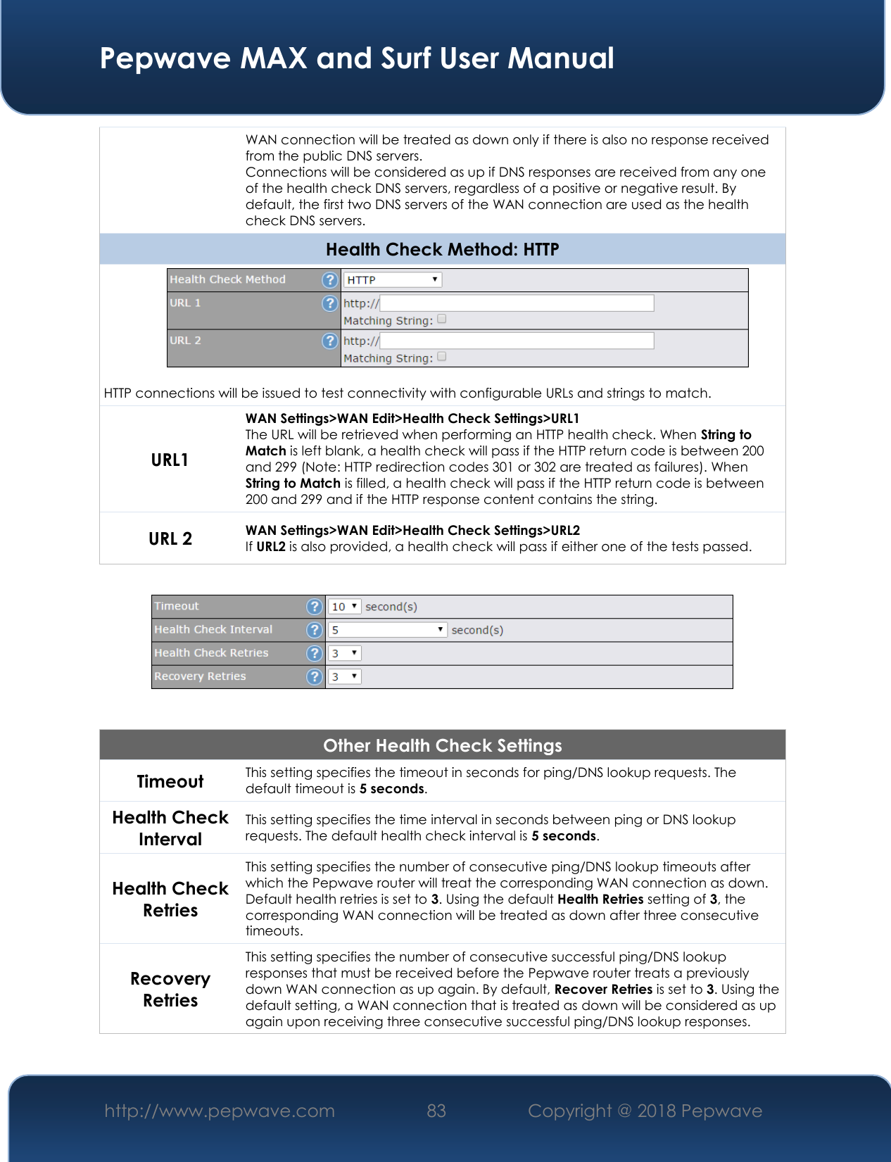  Pepwave MAX and Surf User Manual http://www.pepwave.com 83   Copyright @ 2018 Pepwave   WAN connection will be treated as down only if there is also no response received from the public DNS servers. Connections will be considered as up if DNS responses are received from any one of the health check DNS servers, regardless of a positive or negative result. By default, the first two DNS servers of the WAN connection are used as the health check DNS servers. Health Check Method: HTTP  HTTP connections will be issued to test connectivity with configurable URLs and strings to match. URL1 WAN Settings&gt;WAN Edit&gt;Health Check Settings&gt;URL1 The URL will be retrieved when performing an HTTP health check. When String to Match is left blank, a health check will pass if the HTTP return code is between 200 and 299 (Note: HTTP redirection codes 301 or 302 are treated as failures). When String to Match is filled, a health check will pass if the HTTP return code is between 200 and 299 and if the HTTP response content contains the string. URL 2 WAN Settings&gt;WAN Edit&gt;Health Check Settings&gt;URL2 If URL2 is also provided, a health check will pass if either one of the tests passed.    Other Health Check Settings Timeout This setting specifies the timeout in seconds for ping/DNS lookup requests. The default timeout is 5 seconds. Health Check Interval This setting specifies the time interval in seconds between ping or DNS lookup requests. The default health check interval is 5 seconds. Health Check Retries This setting specifies the number of consecutive ping/DNS lookup timeouts after which the Pepwave router will treat the corresponding WAN connection as down. Default health retries is set to 3. Using the default Health Retries setting of 3, the corresponding WAN connection will be treated as down after three consecutive timeouts. Recovery Retries This setting specifies the number of consecutive successful ping/DNS lookup responses that must be received before the Pepwave router treats a previously down WAN connection as up again. By default, Recover Retries is set to 3. Using the default setting, a WAN connection that is treated as down will be considered as up again upon receiving three consecutive successful ping/DNS lookup responses.  