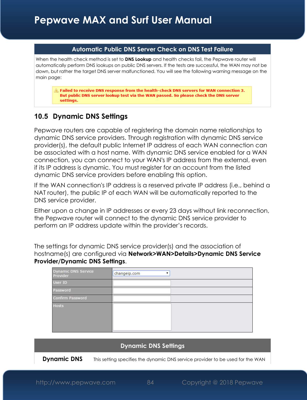  Pepwave MAX and Surf User Manual http://www.pepwave.com 84   Copyright @ 2018 Pepwave   Automatic Public DNS Server Check on DNS Test Failure When the health check method is set to DNS Lookup and health checks fail, the Pepwave router will automatically perform DNS lookups on public DNS servers. If the tests are successful, the WAN may not be down, but rather the target DNS server malfunctioned. You will see the following warning message on the main page:   10.5  Dynamic DNS Settings Pepwave routers are capable of registering the domain name relationships to dynamic DNS service providers. Through registration with dynamic DNS service provider(s), the default public Internet IP address of each WAN connection can be associated with a host name. With dynamic DNS service enabled for a WAN connection, you can connect to your WAN&apos;s IP address from the external, even if its IP address is dynamic. You must register for an account from the listed dynamic DNS service providers before enabling this option. If the WAN connection&apos;s IP address is a reserved private IP address (i.e., behind a NAT router), the public IP of each WAN will be automatically reported to the DNS service provider. Either upon a change in IP addresses or every 23 days without link reconnection, the Pepwave router will connect to the dynamic DNS service provider to perform an IP address update within the provider’s records.  The settings for dynamic DNS service provider(s) and the association of hostname(s) are configured via Network&gt;WAN&gt;Details&gt;Dynamic DNS Service Provider/Dynamic DNS Settings.  Dynamic DNS Settings Dynamic DNS This setting specifies the dynamic DNS service provider to be used for the WAN 