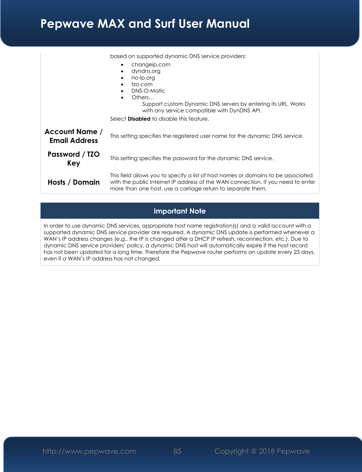  Pepwave MAX and Surf User Manual http://www.pepwave.com 85   Copyright @ 2018 Pepwave   based on supported dynamic DNS service providers:  changeip.com  dyndns.org  no-ip.org  tzo.com  DNS-O-Matic  Others… Support custom Dynamic DNS servers by entering its URL. Works with any service compatible with DynDNS API. Select Disabled to disable this feature. Account Name / Email Address This setting specifies the registered user name for the dynamic DNS service. Password / TZO Key This setting specifies the password for the dynamic DNS service. Hosts / Domain This field allows you to specify a list of host names or domains to be associated with the public Internet IP address of the WAN connection. If you need to enter more than one host, use a carriage return to separate them.  Important Note In order to use dynamic DNS services, appropriate host name registration(s) and a valid account with a supported dynamic DNS service provider are required. A dynamic DNS update is performed whenever a WAN’s IP address changes (e.g., the IP is changed after a DHCP IP refresh, reconnection, etc.). Due to dynamic DNS service providers’ policy, a dynamic DNS host will automatically expire if the host record has not been updated for a long time. Therefore the Pepwave router performs an update every 23 days, even if a WAN’s IP address has not changed.  