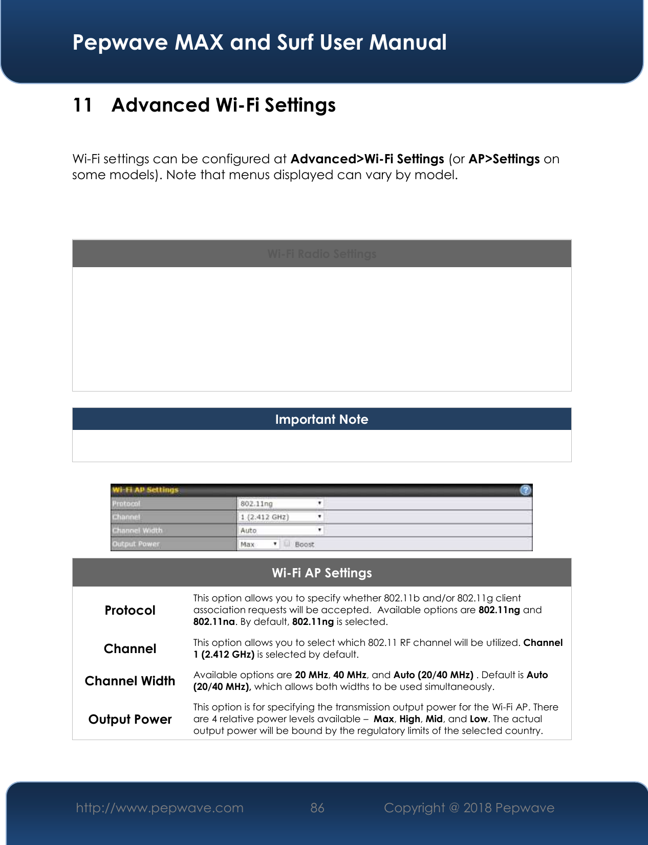  Pepwave MAX and Surf User Manual http://www.pepwave.com 86   Copyright @ 2018 Pepwave   11 Advanced Wi-Fi Settings  Wi-Fi settings can be configured at Advanced&gt;Wi-Fi Settings (or AP&gt;Settings on some models). Note that menus displayed can vary by model.    Wi-Fi Radio Settings Operating Country This drop-down menu specifies the national/regional regulations which the Wi-Fi radio should follow.    If a North American region is selected, RF channels 1 to 11 will be available and the maximum transmission power will be 26 dBm (400 mW).    If European region is selected, RF channels 1 to 13 will be available. The maximum transmission power will be 20 dBm (100 mW). NOTE: Users are required to choose an option suitable to local laws and regulations.  Important Note Per FCC regulation, the country selection is not available on all models marketed in the US. All US models are fixed to US channels only.   Wi-Fi AP Settings Protocol This option allows you to specify whether 802.11b and/or 802.11g client association requests will be accepted.  Available options are 802.11ng and 802.11na. By default, 802.11ng is selected.  Channel This option allows you to select which 802.11 RF channel will be utilized. Channel 1 (2.412 GHz) is selected by default.  Channel Width Available options are 20 MHz, 40 MHz, and Auto (20/40 MHz) . Default is Auto (20/40 MHz), which allows both widths to be used simultaneously.  Output Power This option is for specifying the transmission output power for the Wi-Fi AP. There are 4 relative power levels available –  Max, High, Mid, and Low. The actual output power will be bound by the regulatory limits of the selected country.   