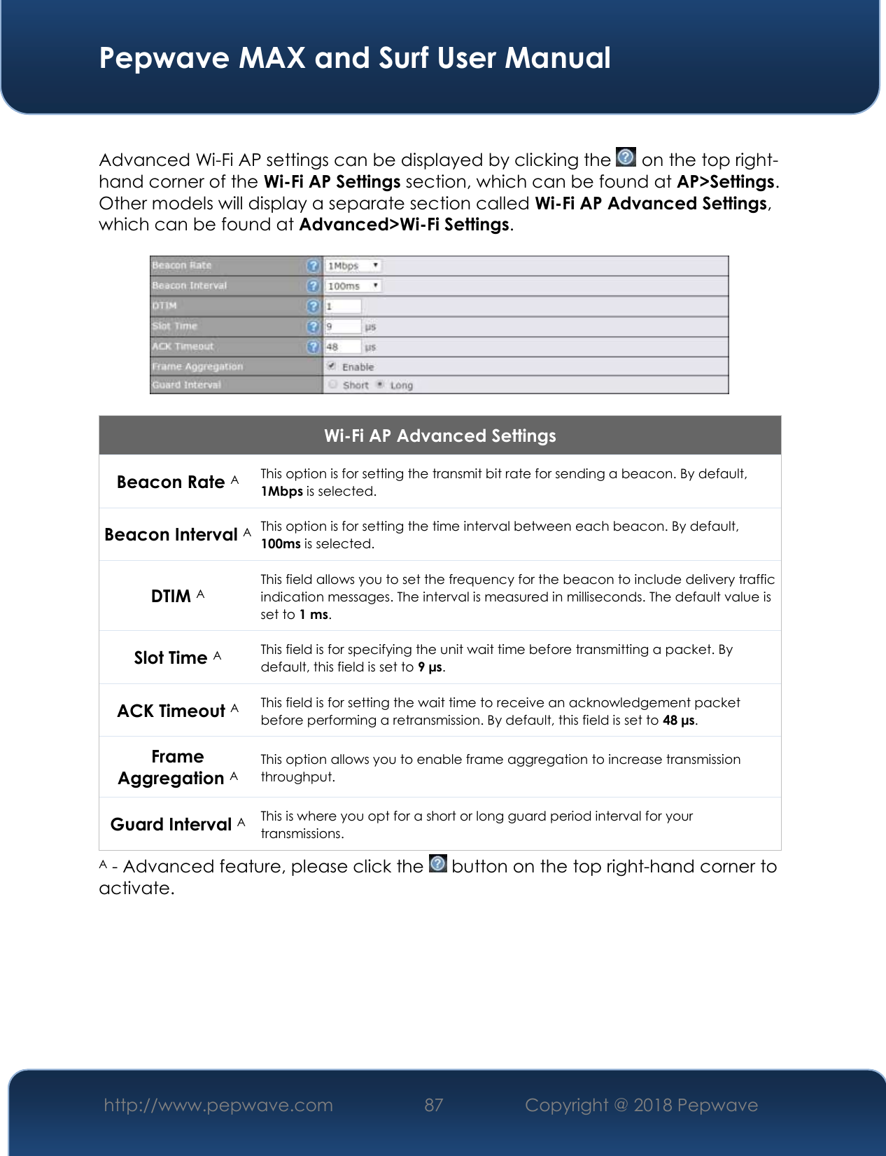  Pepwave MAX and Surf User Manual http://www.pepwave.com 87   Copyright @ 2018 Pepwave    Advanced Wi-Fi AP settings can be displayed by clicking the   on the top right-hand corner of the Wi-Fi AP Settings section, which can be found at AP&gt;Settings. Other models will display a separate section called Wi-Fi AP Advanced Settings, which can be found at Advanced&gt;Wi-Fi Settings.    Wi-Fi AP Advanced Settings Beacon Rate A This option is for setting the transmit bit rate for sending a beacon. By default, 1Mbps is selected.  Beacon Interval A This option is for setting the time interval between each beacon. By default, 100ms is selected.  DTIM A This field allows you to set the frequency for the beacon to include delivery traffic indication messages. The interval is measured in milliseconds. The default value is set to 1 ms. Slot Time A This field is for specifying the unit wait time before transmitting a packet. By default, this field is set to 9 µs.  ACK Timeout A This field is for setting the wait time to receive an acknowledgement packet before performing a retransmission. By default, this field is set to 48 µs. Frame Aggregation A This option allows you to enable frame aggregation to increase transmission throughput. Guard Interval A This is where you opt for a short or long guard period interval for your transmissions. A - Advanced feature, please click the   button on the top right-hand corner to activate.          