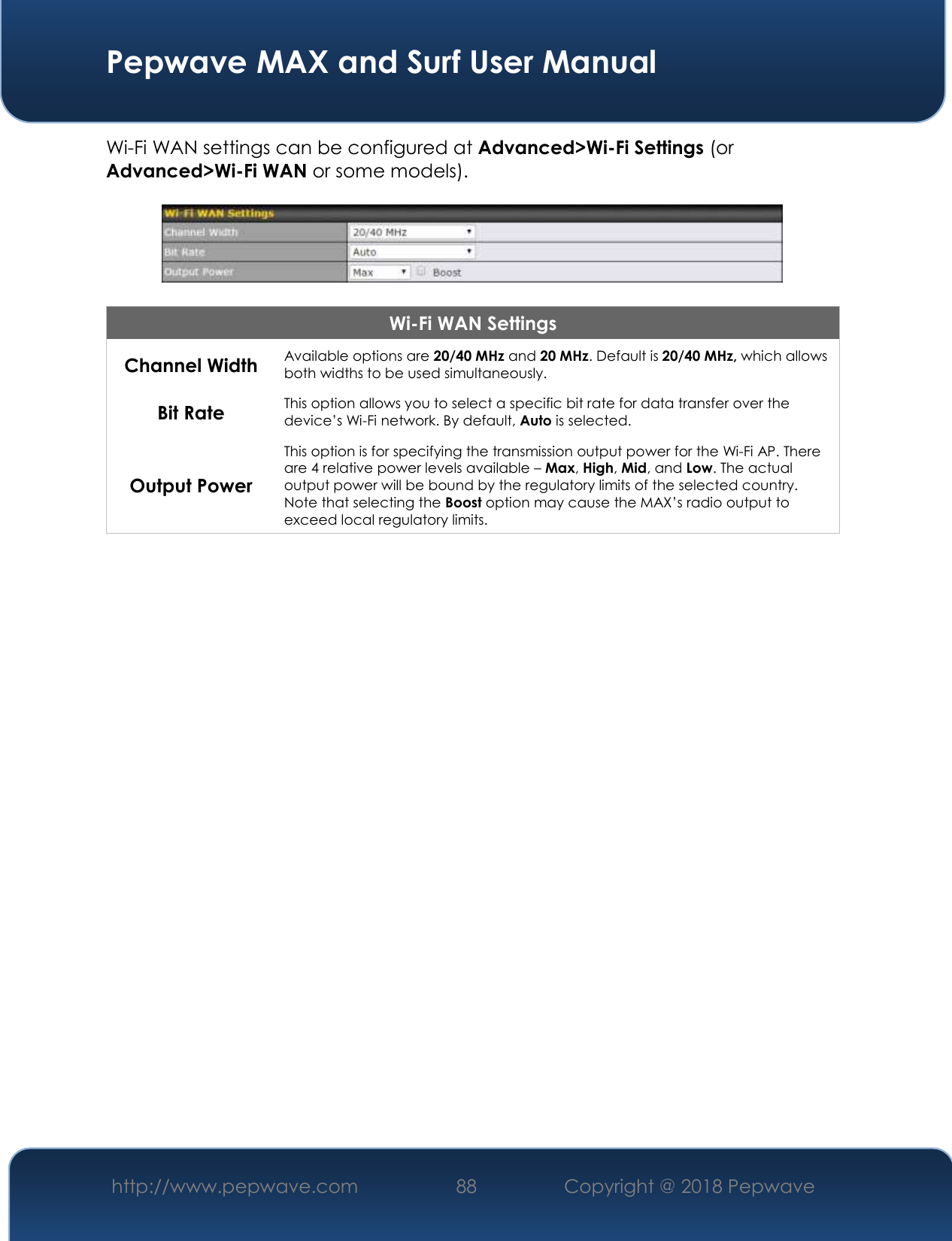  Pepwave MAX and Surf User Manual http://www.pepwave.com 88   Copyright @ 2018 Pepwave   Wi-Fi WAN settings can be configured at Advanced&gt;Wi-Fi Settings (or Advanced&gt;Wi-Fi WAN or some models).    Wi-Fi WAN Settings Channel Width Available options are 20/40 MHz and 20 MHz. Default is 20/40 MHz, which allows both widths to be used simultaneously. Bit Rate This option allows you to select a specific bit rate for data transfer over the device’s Wi-Fi network. By default, Auto is selected. Output Power This option is for specifying the transmission output power for the Wi-Fi AP. There are 4 relative power levels available – Max, High, Mid, and Low. The actual output power will be bound by the regulatory limits of the selected country. Note that selecting the Boost option may cause the MAX’s radio output to exceed local regulatory limits.     